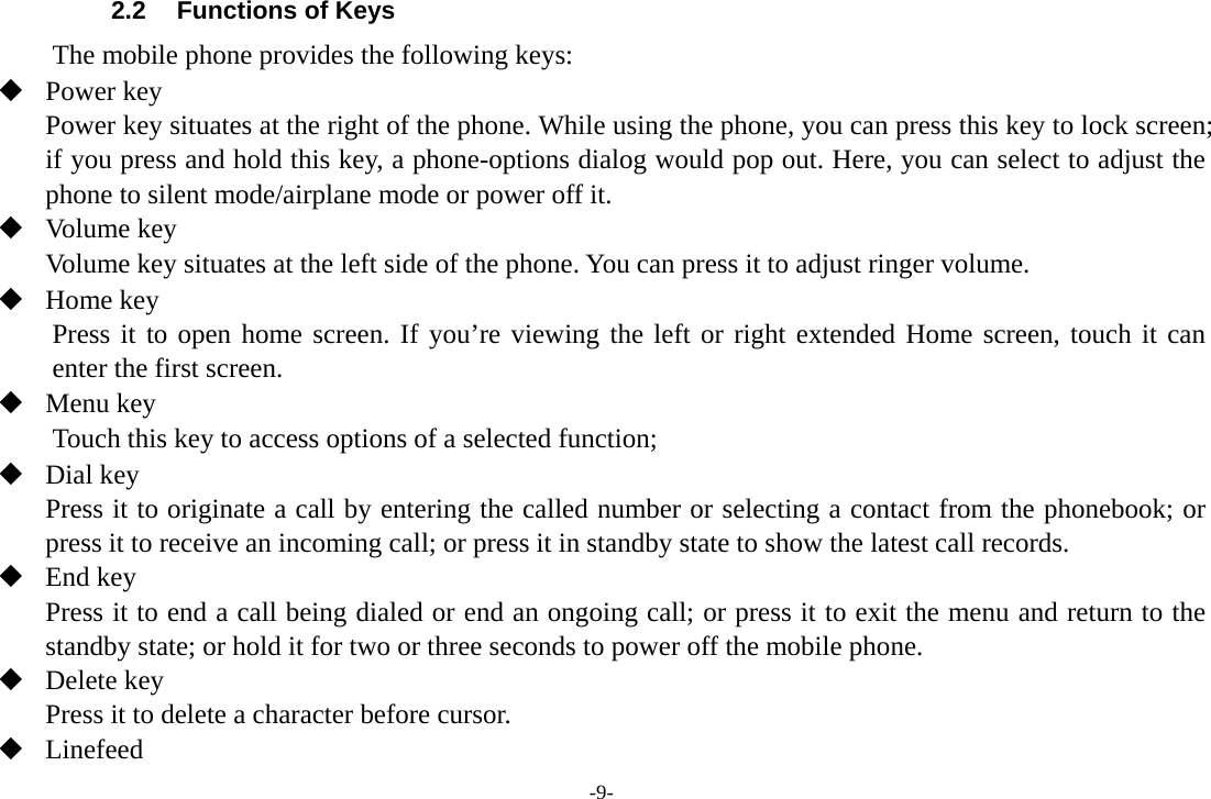 -9- 2.2  Functions of Keys The mobile phone provides the following keys:  Power key Power key situates at the right of the phone. While using the phone, you can press this key to lock screen; if you press and hold this key, a phone-options dialog would pop out. Here, you can select to adjust the phone to silent mode/airplane mode or power off it.  Volume key Volume key situates at the left side of the phone. You can press it to adjust ringer volume.  Home key Press it to open home screen. If you’re viewing the left or right extended Home screen, touch it can enter the first screen.  Menu key Touch this key to access options of a selected function;  Dial key Press it to originate a call by entering the called number or selecting a contact from the phonebook; or press it to receive an incoming call; or press it in standby state to show the latest call records.  End key Press it to end a call being dialed or end an ongoing call; or press it to exit the menu and return to the standby state; or hold it for two or three seconds to power off the mobile phone.  Delete key Press it to delete a character before cursor.  Linefeed 