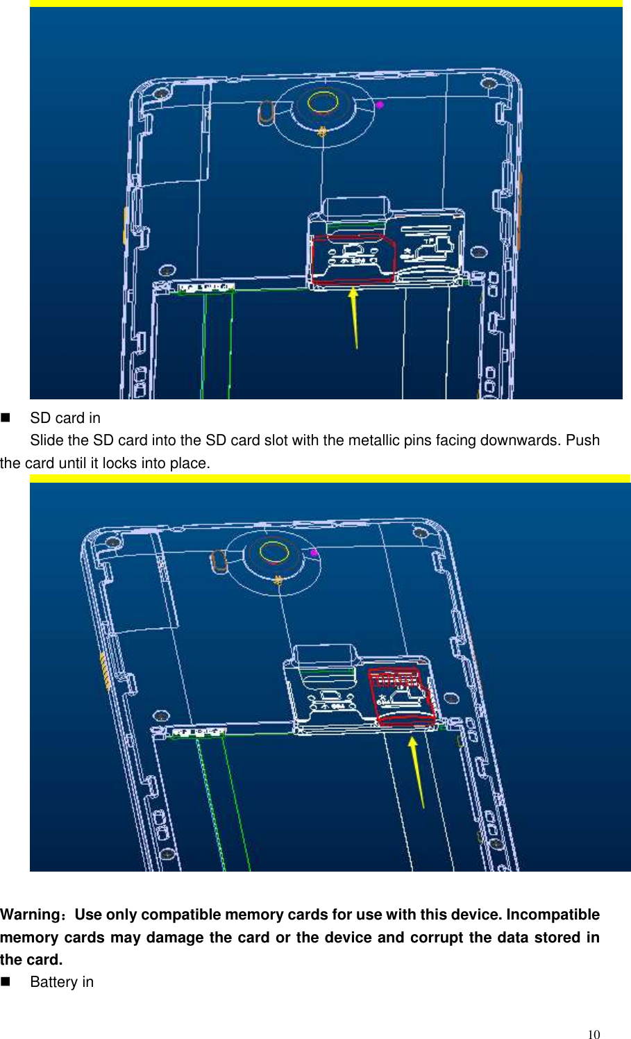  10    SD card in Slide the SD card into the SD card slot with the metallic pins facing downwards. Push the card until it locks into place.   Warning：Use only compatible memory cards for use with this device. Incompatible memory cards may damage the card or the device and corrupt the data stored in the card.   Battery in 