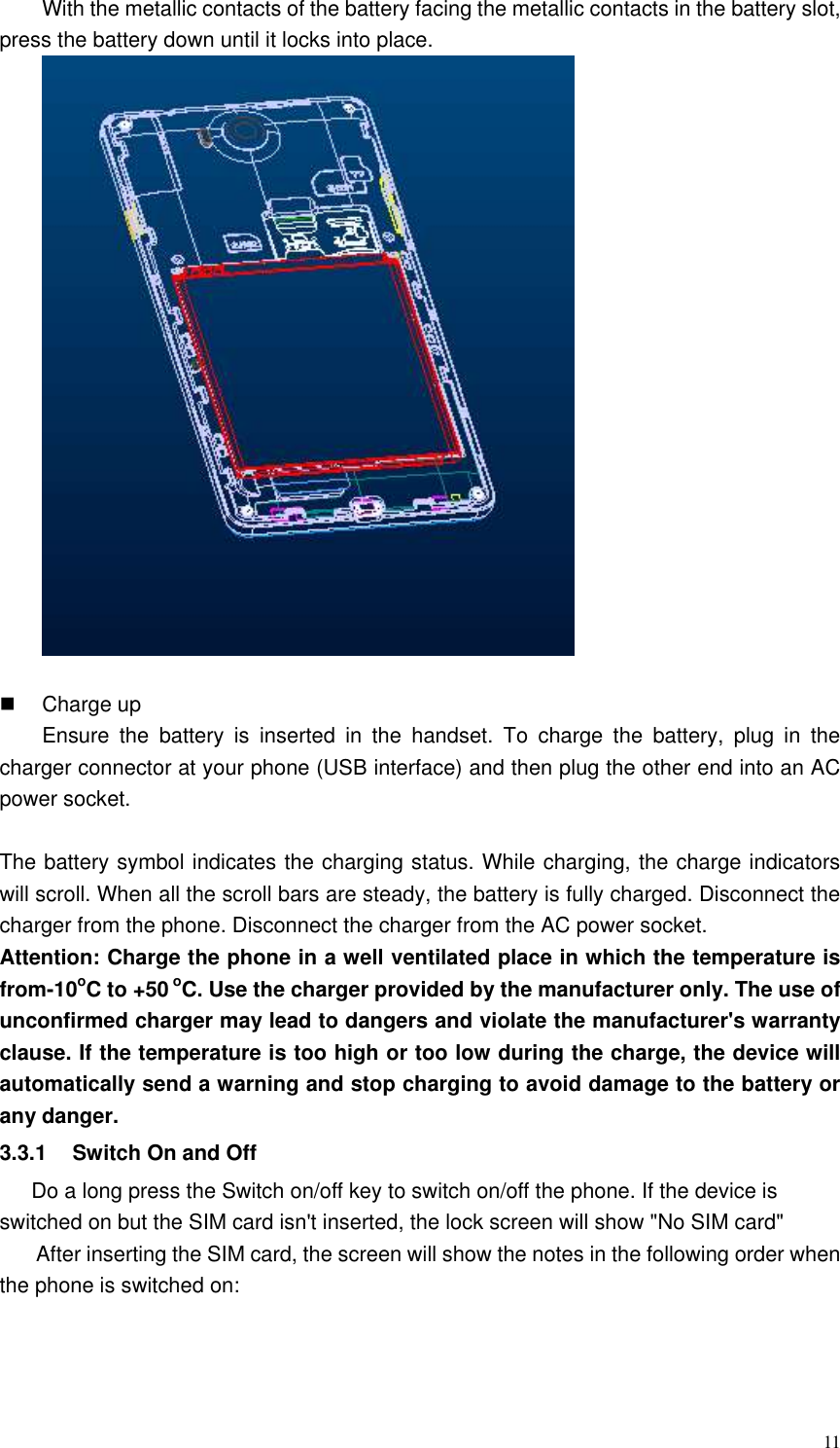  11 With the metallic contacts of the battery facing the metallic contacts in the battery slot, press the battery down until it locks into place.       Charge up Ensure  the  battery  is  inserted  in  the  handset.  To  charge  the  battery,  plug  in  the charger connector at your phone (USB interface) and then plug the other end into an AC power socket.    The battery symbol indicates the charging status. While charging, the charge indicators will scroll. When all the scroll bars are steady, the battery is fully charged. Disconnect the charger from the phone. Disconnect the charger from the AC power socket. Attention: Charge the phone in a well ventilated place in which the temperature is from-10oC to +50 oC. Use the charger provided by the manufacturer only. The use of unconfirmed charger may lead to dangers and violate the manufacturer&apos;s warranty clause. If the temperature is too high or too low during the charge, the device will automatically send a warning and stop charging to avoid damage to the battery or any danger. 3.3.1  Switch On and Off Do a long press the Switch on/off key to switch on/off the phone. If the device is switched on but the SIM card isn&apos;t inserted, the lock screen will show &quot;No SIM card&quot; After inserting the SIM card, the screen will show the notes in the following order when the phone is switched on:   