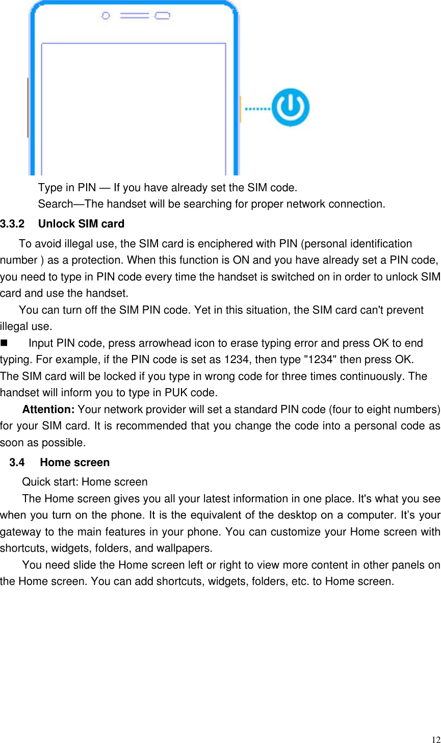  12  Type in PIN — If you have already set the SIM code. Search—The handset will be searching for proper network connection. 3.3.2  Unlock SIM card To avoid illegal use, the SIM card is enciphered with PIN (personal identification number ) as a protection. When this function is ON and you have already set a PIN code, you need to type in PIN code every time the handset is switched on in order to unlock SIM card and use the handset.   You can turn off the SIM PIN code. Yet in this situation, the SIM card can&apos;t prevent illegal use.   Input PIN code, press arrowhead icon to erase typing error and press OK to end typing. For example, if the PIN code is set as 1234, then type &quot;1234&quot; then press OK. The SIM card will be locked if you type in wrong code for three times continuously. The handset will inform you to type in PUK code. Attention: Your network provider will set a standard PIN code (four to eight numbers) for your SIM card. It is recommended that you change the code into a personal code as soon as possible. 3.4  Home screen Quick start: Home screen The Home screen gives you all your latest information in one place. It&apos;s what you see when you turn on the phone. It is the equivalent of the desktop on a computer. It’s your gateway to the main features in your phone. You can customize your Home screen with shortcuts, widgets, folders, and wallpapers.   You need slide the Home screen left or right to view more content in other panels on the Home screen. You can add shortcuts, widgets, folders, etc. to Home screen. 