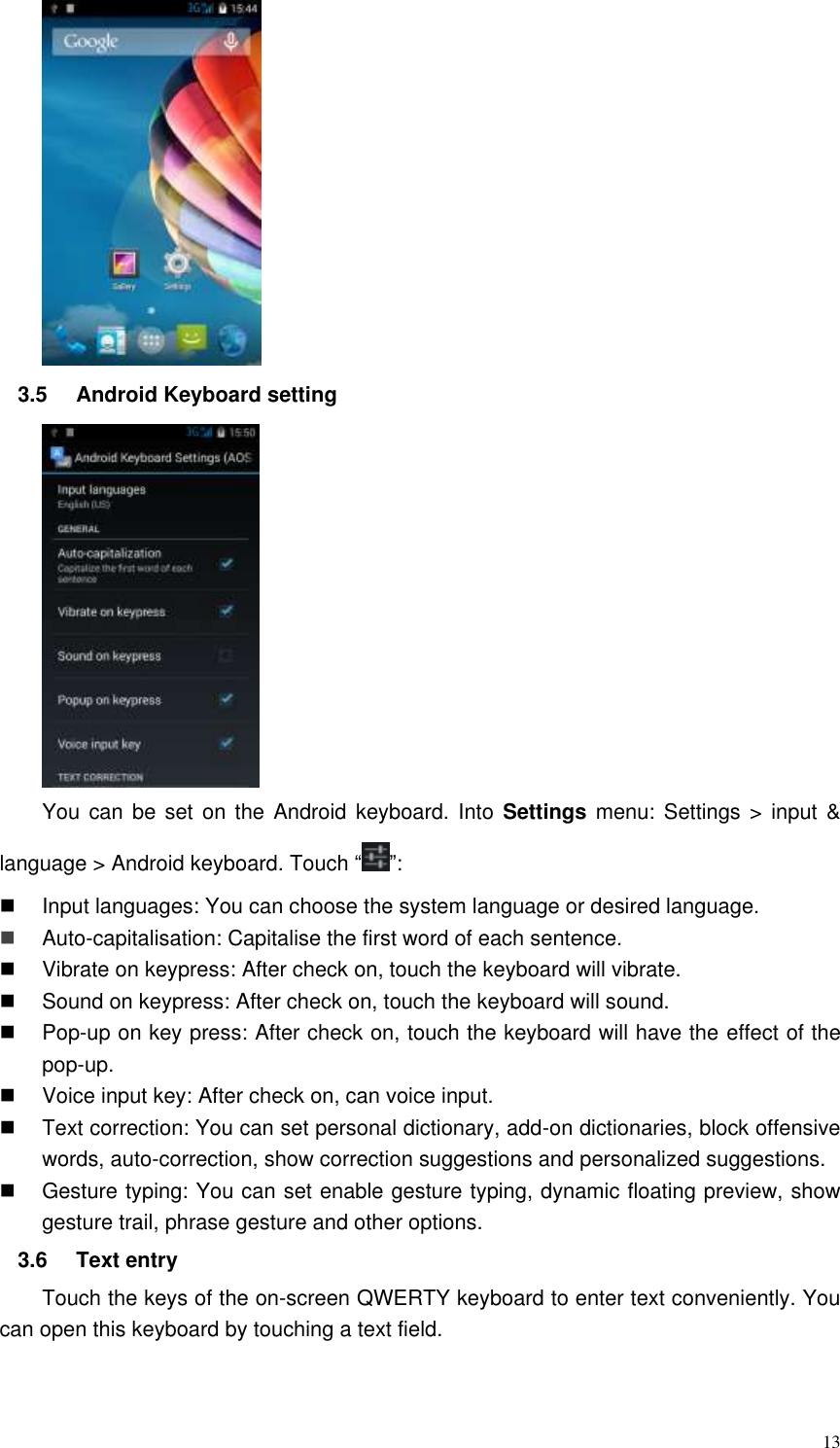  13  3.5  Android Keyboard setting  You can be set  on the Android keyboard.  Into  Settings  menu: Settings &gt;  input  &amp; language &gt; Android keyboard. Touch “ ”:   Input languages: You can choose the system language or desired language.  Auto-capitalisation: Capitalise the first word of each sentence.   Vibrate on keypress: After check on, touch the keyboard will vibrate.   Sound on keypress: After check on, touch the keyboard will sound.   Pop-up on key press: After check on, touch the keyboard will have the effect of the pop-up.   Voice input key: After check on, can voice input.   Text correction: You can set personal dictionary, add-on dictionaries, block offensive words, auto-correction, show correction suggestions and personalized suggestions.   Gesture typing: You can set enable gesture typing, dynamic floating preview, show gesture trail, phrase gesture and other options. 3.6  Text entry Touch the keys of the on-screen QWERTY keyboard to enter text conveniently. You can open this keyboard by touching a text field.   