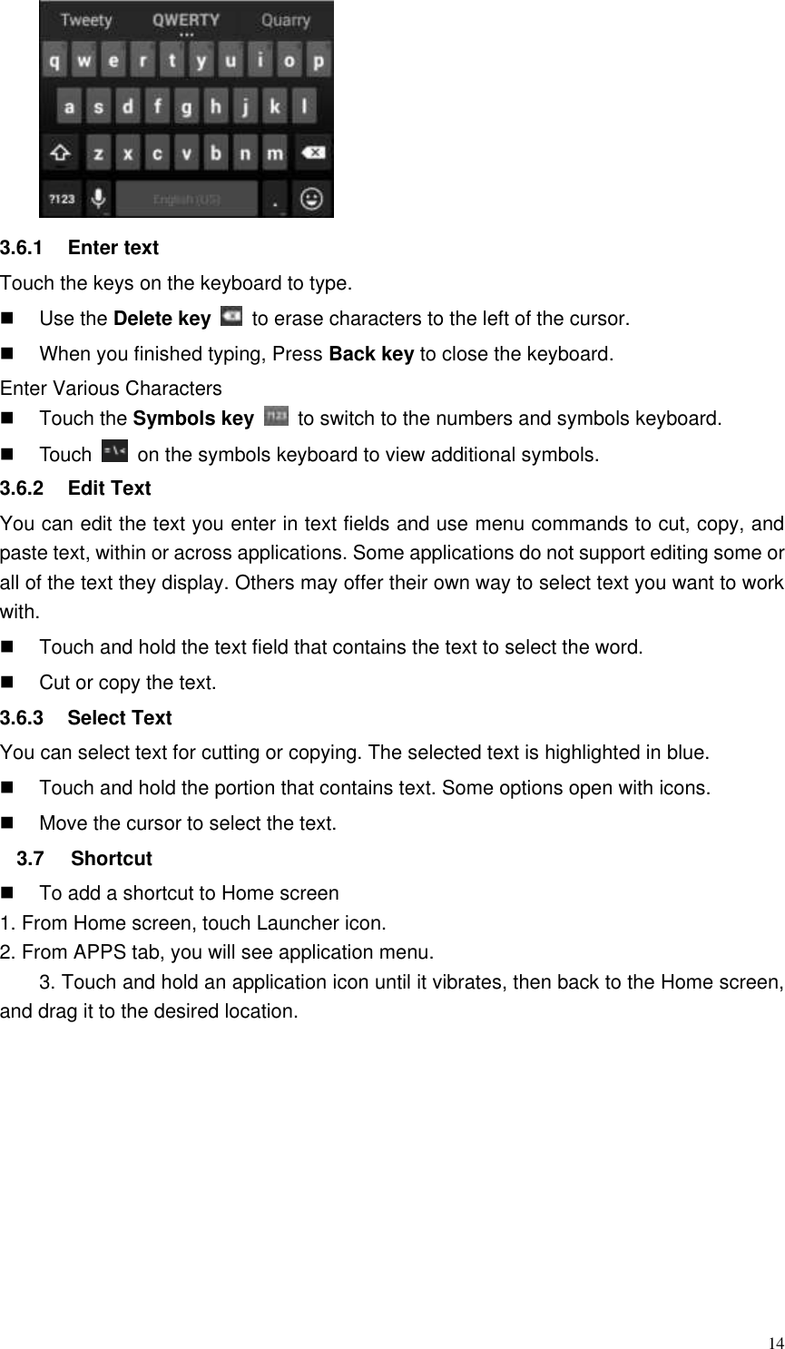  14  3.6.1  Enter text Touch the keys on the keyboard to type.   Use the Delete key    to erase characters to the left of the cursor.   When you finished typing, Press Back key to close the keyboard. Enter Various Characters   Touch the Symbols key    to switch to the numbers and symbols keyboard.   Touch    on the symbols keyboard to view additional symbols. 3.6.2  Edit Text You can edit the text you enter in text fields and use menu commands to cut, copy, and paste text, within or across applications. Some applications do not support editing some or all of the text they display. Others may offer their own way to select text you want to work with.   Touch and hold the text field that contains the text to select the word.   Cut or copy the text. 3.6.3  Select Text You can select text for cutting or copying. The selected text is highlighted in blue.   Touch and hold the portion that contains text. Some options open with icons.   Move the cursor to select the text. 3.7  Shortcut     To add a shortcut to Home screen 1. From Home screen, touch Launcher icon. 2. From APPS tab, you will see application menu. 3. Touch and hold an application icon until it vibrates, then back to the Home screen, and drag it to the desired location. 