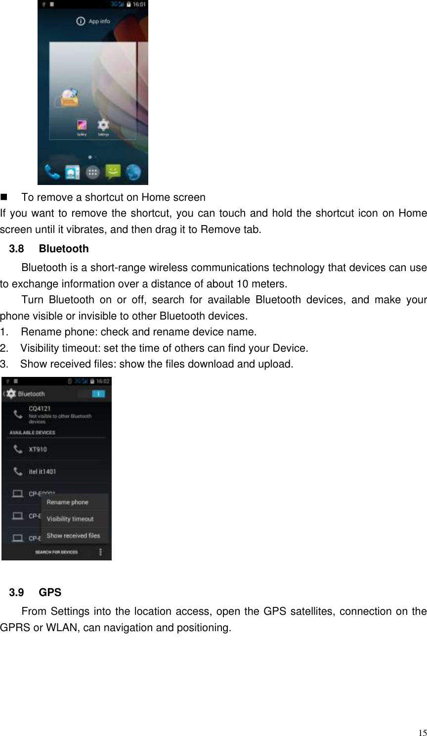  15     To remove a shortcut on Home screen If you want to remove the shortcut, you can touch and hold the shortcut icon on Home screen until it vibrates, and then drag it to Remove tab. 3.8  Bluetooth Bluetooth is a short-range wireless communications technology that devices can use to exchange information over a distance of about 10 meters. Turn  Bluetooth  on  or  off,  search  for  available  Bluetooth  devices,  and  make  your phone visible or invisible to other Bluetooth devices. 1.    Rename phone: check and rename device name. 2.    Visibility timeout: set the time of others can find your Device. 3.    Show received files: show the files download and upload.   3.9  GPS   From Settings into the location access, open the GPS satellites, connection on the GPRS or WLAN, can navigation and positioning.   