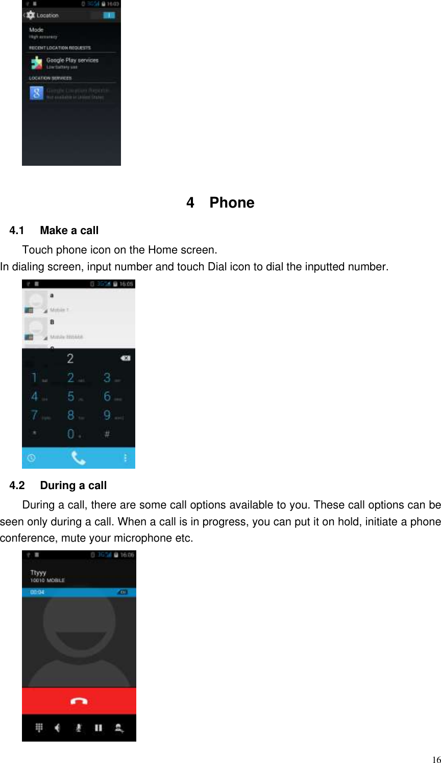  16   4  Phone   4.1  Make a call Touch phone icon on the Home screen. In dialing screen, input number and touch Dial icon to dial the inputted number.    4.2  During a call During a call, there are some call options available to you. These call options can be seen only during a call. When a call is in progress, you can put it on hold, initiate a phone conference, mute your microphone etc.    