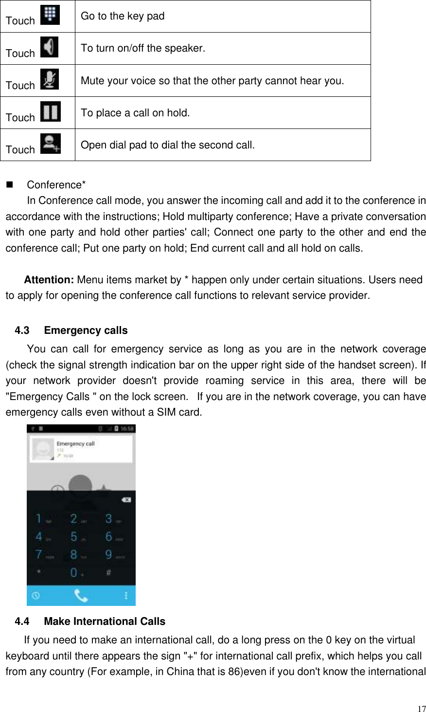  17  Touch   Go to the key pad Touch   To turn on/off the speaker. Touch   Mute your voice so that the other party cannot hear you. Touch   To place a call on hold. Touch   Open dial pad to dial the second call.    Conference* In Conference call mode, you answer the incoming call and add it to the conference in accordance with the instructions; Hold multiparty conference; Have a private conversation with one party and hold other parties&apos; call; Connect one party to the other and end the conference call; Put one party on hold; End current call and all hold on calls.    Attention: Menu items market by * happen only under certain situations. Users need to apply for opening the conference call functions to relevant service provider.    4.3  Emergency calls You  can  call  for  emergency  service  as  long  as  you  are  in  the  network  coverage (check the signal strength indication bar on the upper right side of the handset screen). If your  network  provider  doesn&apos;t  provide  roaming  service  in  this  area,  there  will  be &quot;Emergency Calls &quot; on the lock screen.   If you are in the network coverage, you can have emergency calls even without a SIM card.    4.4  Make International Calls If you need to make an international call, do a long press on the 0 key on the virtual keyboard until there appears the sign &quot;+&quot; for international call prefix, which helps you call from any country (For example, in China that is 86)even if you don&apos;t know the international 