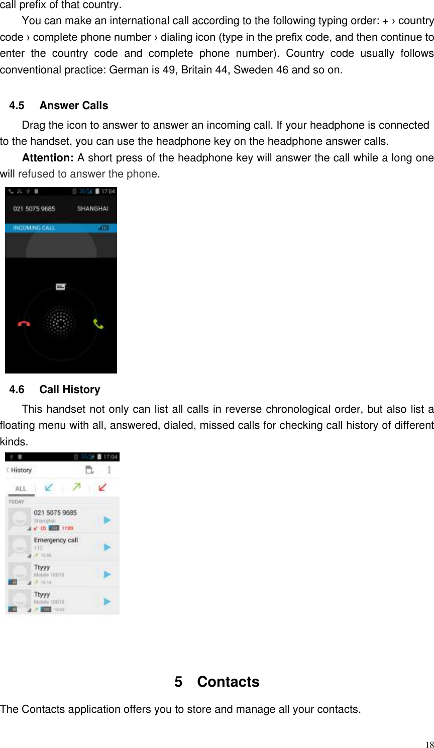  18 call prefix of that country. You can make an international call according to the following typing order: + › country code › complete phone number › dialing icon (type in the prefix code, and then continue to enter  the  country  code  and  complete  phone  number).  Country  code  usually  follows conventional practice: German is 49, Britain 44, Sweden 46 and so on.    4.5  Answer Calls Drag the icon to answer to answer an incoming call. If your headphone is connected to the handset, you can use the headphone key on the headphone answer calls. Attention: A short press of the headphone key will answer the call while a long one will refused to answer the phone.    4.6  Call History This handset not only can list all calls in reverse chronological order, but also list a floating menu with all, answered, dialed, missed calls for checking call history of different kinds.   5  Contacts     The Contacts application offers you to store and manage all your contacts.   