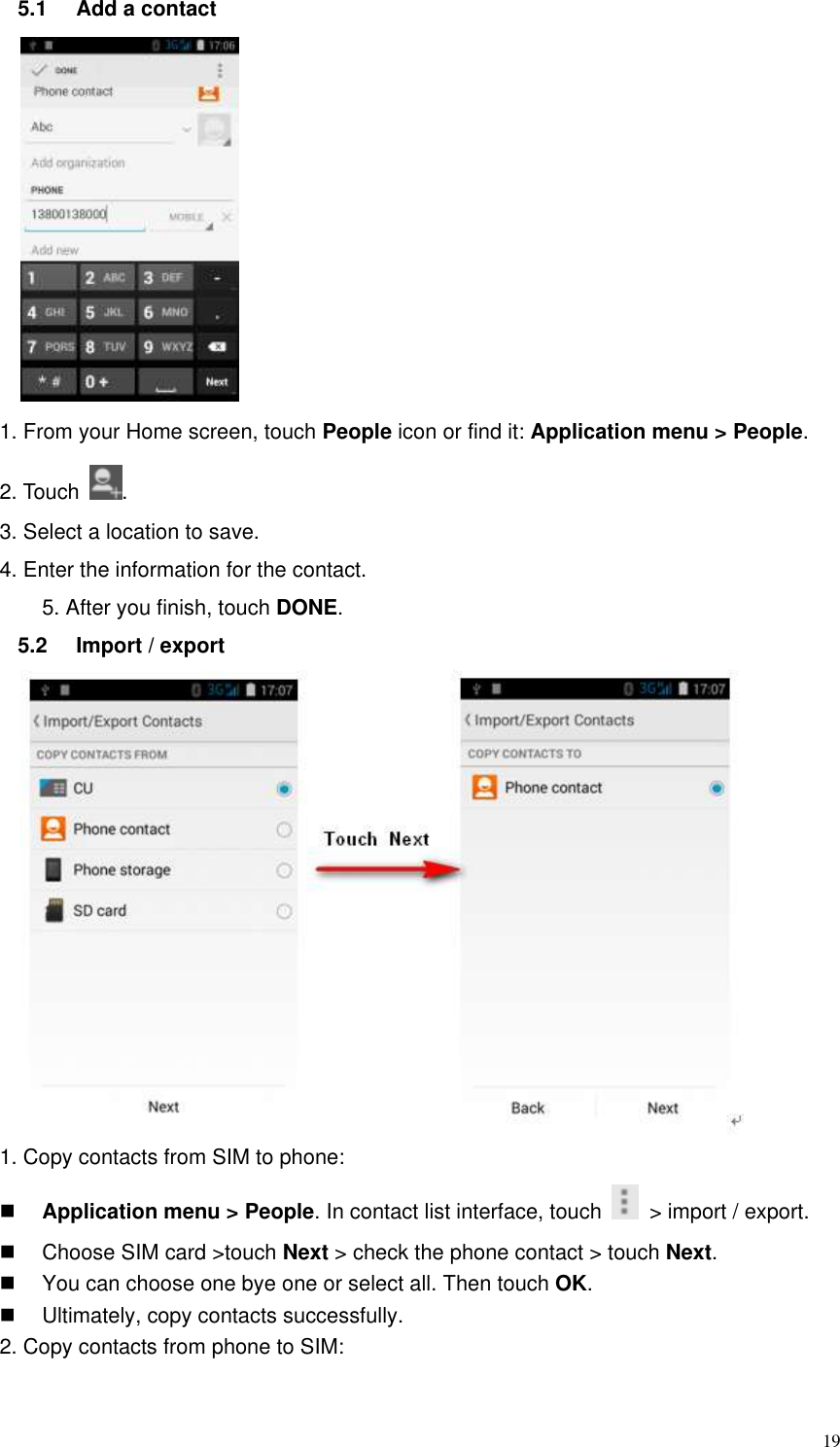  19 5.1  Add a contact  1. From your Home screen, touch People icon or find it: Application menu &gt; People.   2. Touch  . 3. Select a location to save. 4. Enter the information for the contact. 5. After you finish, touch DONE.   5.2  Import / export              1. Copy contacts from SIM to phone:  Application menu &gt; People. In contact list interface, touch    &gt; import / export.     Choose SIM card &gt;touch Next &gt; check the phone contact &gt; touch Next.   You can choose one bye one or select all. Then touch OK.   Ultimately, copy contacts successfully. 2. Copy contacts from phone to SIM: 