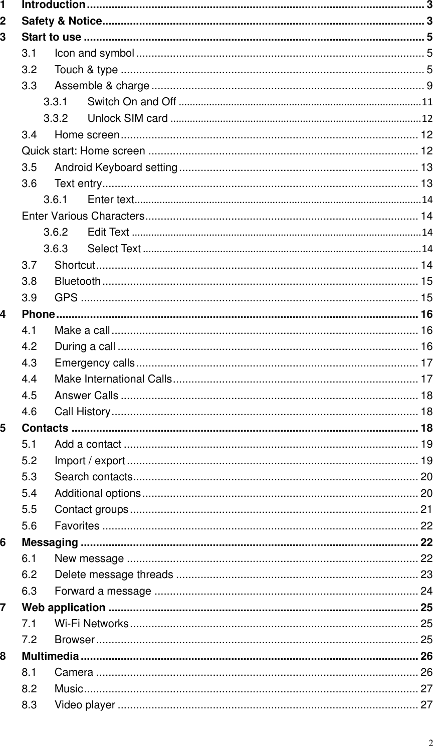  2 1 Introduction .............................................................................................................. 3 2 Safety &amp; Notice ......................................................................................................... 3 3 Start to use ............................................................................................................... 5 3.1 Icon and symbol .............................................................................................. 5 3.2 Touch &amp; type ................................................................................................... 5 3.3 Assemble &amp; charge ......................................................................................... 9 3.3.1 Switch On and Off ........................................................................................ 11 3.3.2 Unlock SIM card ........................................................................................... 12 3.4 Home screen ................................................................................................. 12 Quick start: Home screen ........................................................................................ 12 3.5 Android Keyboard setting .............................................................................. 13 3.6 Text entry ....................................................................................................... 13 3.6.1 Enter text ........................................................................................................ 14 Enter Various Characters ......................................................................................... 14 3.6.2 Edit Text ......................................................................................................... 14 3.6.3 Select Text ..................................................................................................... 14 3.7 Shortcut ......................................................................................................... 14 3.8 Bluetooth ....................................................................................................... 15 3.9 GPS .............................................................................................................. 15 4 Phone ...................................................................................................................... 16 4.1 Make a call .................................................................................................... 16 4.2 During a call .................................................................................................. 16 4.3 Emergency calls ............................................................................................ 17 4.4 Make International Calls ................................................................................ 17 4.5 Answer Calls ................................................................................................. 18 4.6 Call History .................................................................................................... 18 5 Contacts ................................................................................................................. 18 5.1 Add a contact ................................................................................................ 19 5.2 Import / export ............................................................................................... 19 5.3 Search contacts ............................................................................................. 20 5.4 Additional options .......................................................................................... 20 5.5 Contact groups .............................................................................................. 21 5.6 Favorites ....................................................................................................... 22 6 Messaging .............................................................................................................. 22 6.1 New message ............................................................................................... 22 6.2 Delete message threads ............................................................................... 23 6.3 Forward a message ...................................................................................... 24 7 Web application ..................................................................................................... 25 7.1 Wi-Fi Networks .............................................................................................. 25 7.2 Browser ......................................................................................................... 25 8 Multimedia .............................................................................................................. 26 8.1 Camera ......................................................................................................... 26 8.2 Music ............................................................................................................. 27 8.3 Video player .................................................................................................. 27 