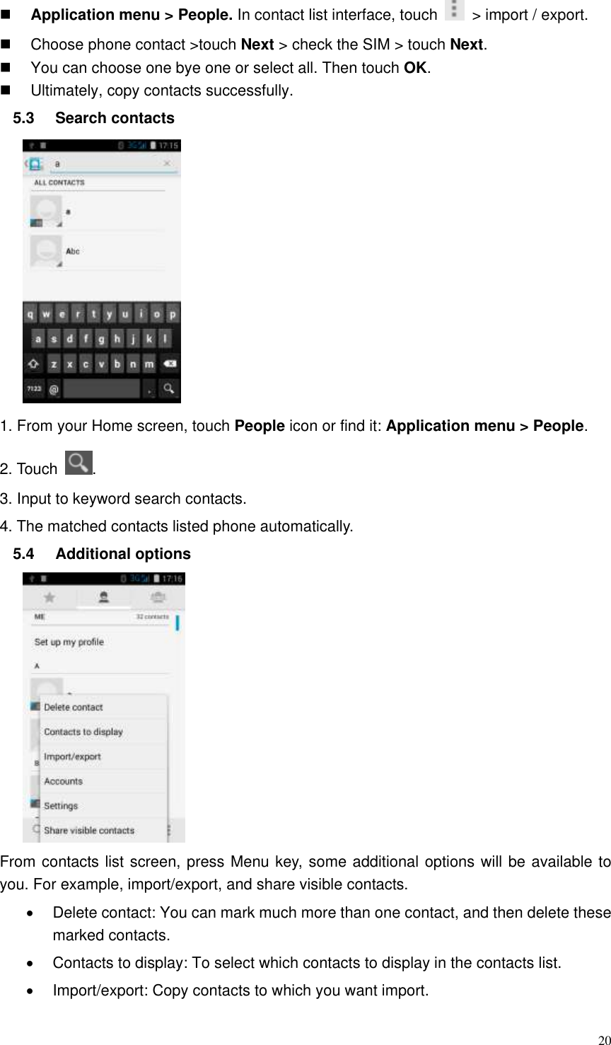  20  Application menu &gt; People. In contact list interface, touch    &gt; import / export.     Choose phone contact &gt;touch Next &gt; check the SIM &gt; touch Next.   You can choose one bye one or select all. Then touch OK.   Ultimately, copy contacts successfully. 5.3  Search contacts  1. From your Home screen, touch People icon or find it: Application menu &gt; People.   2. Touch  . 3. Input to keyword search contacts. 4. The matched contacts listed phone automatically. 5.4  Additional options    From contacts list screen, press Menu key, some additional options will be available to you. For example, import/export, and share visible contacts.   Delete contact: You can mark much more than one contact, and then delete these marked contacts.   Contacts to display: To select which contacts to display in the contacts list.   Import/export: Copy contacts to which you want import. 