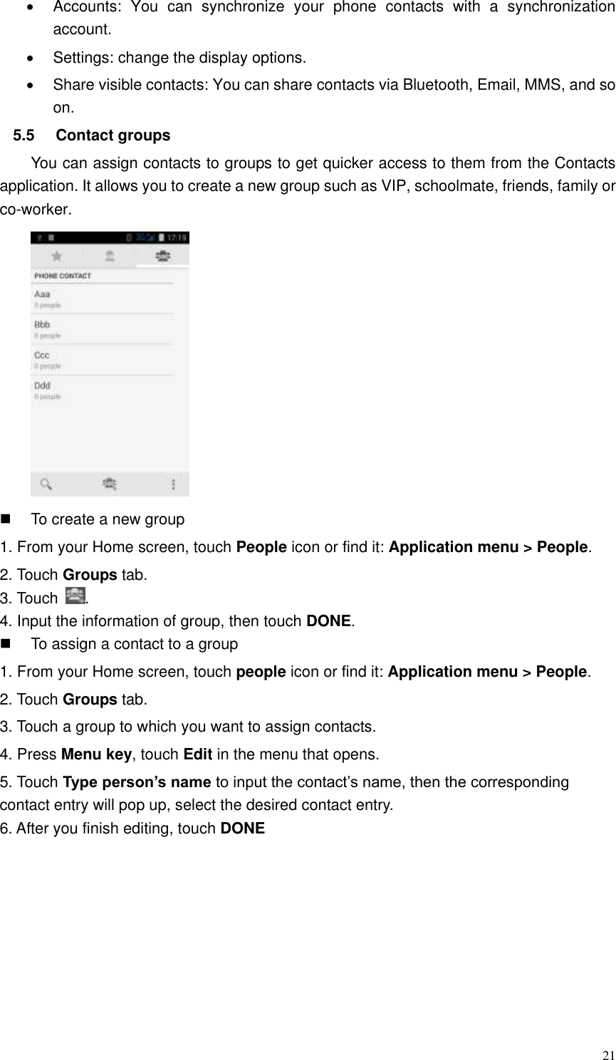  21   Accounts:  You  can  synchronize  your  phone  contacts  with  a  synchronization account.   Settings: change the display options.   Share visible contacts: You can share contacts via Bluetooth, Email, MMS, and so on. 5.5  Contact groups   You can assign contacts to groups to get quicker access to them from the Contacts application. It allows you to create a new group such as VIP, schoolmate, friends, family or co-worker.    To create a new group 1. From your Home screen, touch People icon or find it: Application menu &gt; People.   2. Touch Groups tab. 3. Touch  . 4. Input the information of group, then touch DONE.   To assign a contact to a group 1. From your Home screen, touch people icon or find it: Application menu &gt; People.   2. Touch Groups tab. 3. Touch a group to which you want to assign contacts. 4. Press Menu key, touch Edit in the menu that opens. 5. Touch Type person’s name to input the contact’s name, then the corresponding contact entry will pop up, select the desired contact entry. 6. After you finish editing, touch DONE 