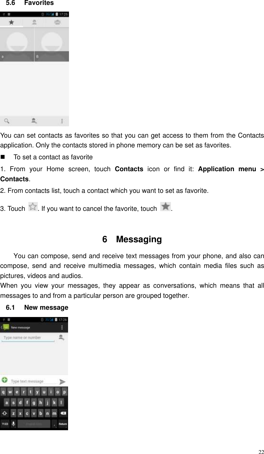  22 5.6  Favorites    You can set contacts as favorites so that you can get access to them from the Contacts application. Only the contacts stored in phone memory can be set as favorites.   To set a contact as favorite 1.  From  your  Home  screen,  touch  Contacts  icon  or  find  it:  Application  menu  &gt; Contacts.   2. From contacts list, touch a contact which you want to set as favorite. 3. Touch  . If you want to cancel the favorite, touch  .  6  Messaging   You can compose, send and receive text messages from your phone, and also can compose,  send  and  receive  multimedia  messages,  which  contain  media  files  such  as pictures, videos and audios.  When  you  view  your  messages,  they  appear  as  conversations,  which  means  that  all messages to and from a particular person are grouped together. 6.1  New message    