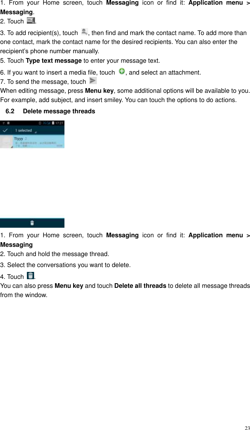  23 1.  From  your  Home  screen,  touch  Messaging  icon  or  find  it:  Application  menu  &gt; Messaging. 2. Touch  . 3. To add recipient(s), touch  , then find and mark the contact name. To add more than one contact, mark the contact name for the desired recipients. You can also enter the recipient’s phone number manually. 5. Touch Type text message to enter your message text. 6. If you want to insert a media file, touch  , and select an attachment. 7. To send the message, touch   When editing message, press Menu key, some additional options will be available to you. For example, add subject, and insert smiley. You can touch the options to do actions. 6.2  Delete message threads    1.  From  your  Home  screen,  touch  Messaging  icon  or  find  it:  Application  menu  &gt; Messaging 2. Touch and hold the message thread. 3. Select the conversations you want to delete. 4. Touch  . You can also press Menu key and touch Delete all threads to delete all message threads from the window. 