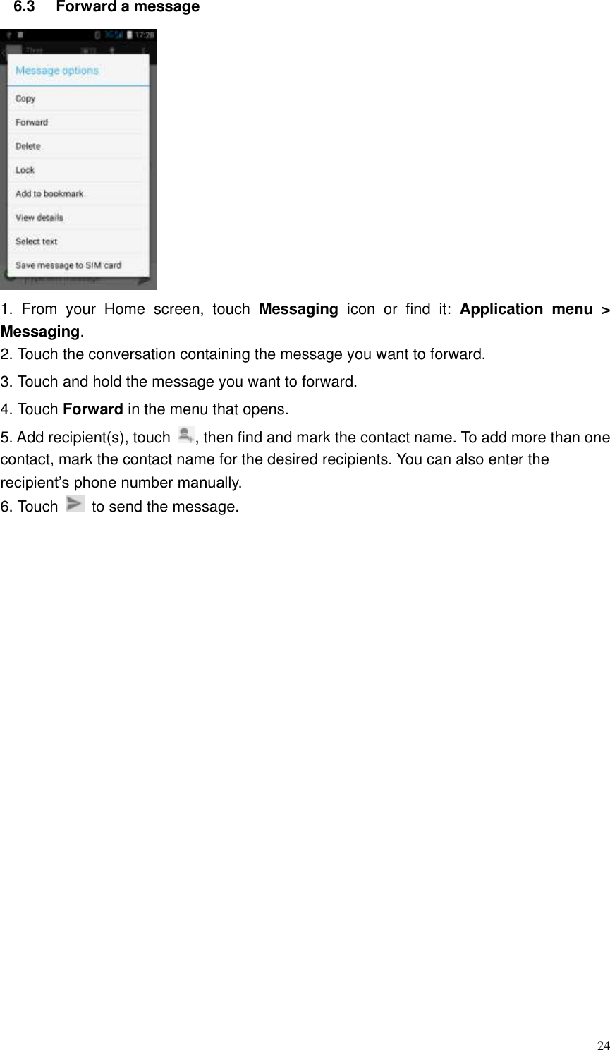  24 6.3  Forward a message  1.  From  your  Home  screen,  touch  Messaging  icon  or  find  it:  Application  menu  &gt; Messaging. 2. Touch the conversation containing the message you want to forward. 3. Touch and hold the message you want to forward. 4. Touch Forward in the menu that opens. 5. Add recipient(s), touch  , then find and mark the contact name. To add more than one contact, mark the contact name for the desired recipients. You can also enter the recipient’s phone number manually. 6. Touch    to send the message. 