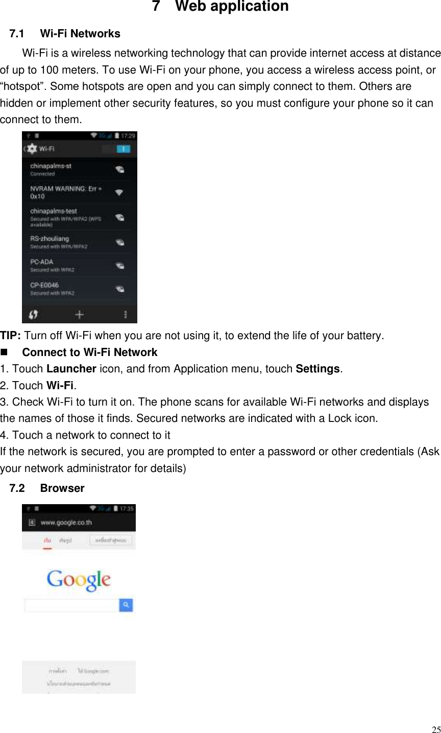  25  7  Web application   7.1  Wi-Fi Networks   Wi-Fi is a wireless networking technology that can provide internet access at distance of up to 100 meters. To use Wi-Fi on your phone, you access a wireless access point, or “hotspot”. Some hotspots are open and you can simply connect to them. Others are hidden or implement other security features, so you must configure your phone so it can connect to them.  TIP: Turn off Wi-Fi when you are not using it, to extend the life of your battery.  Connect to Wi-Fi Network 1. Touch Launcher icon, and from Application menu, touch Settings. 2. Touch Wi-Fi. 3. Check Wi-Fi to turn it on. The phone scans for available Wi-Fi networks and displays the names of those it finds. Secured networks are indicated with a Lock icon. 4. Touch a network to connect to it If the network is secured, you are prompted to enter a password or other credentials (Ask your network administrator for details) 7.2  Browser    