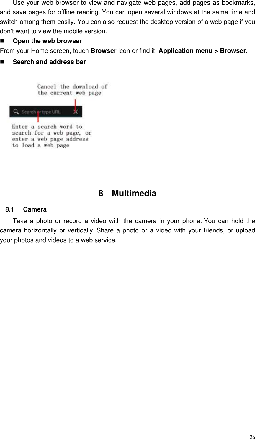  26 Use your web browser to view and navigate web pages, add pages as bookmarks, and save pages for offline reading. You can open several windows at the same time and switch among them easily. You can also request the desktop version of a web page if you don’t want to view the mobile version.  Open the web browser From your Home screen, touch Browser icon or find it: Application menu &gt; Browser.    Search and address bar  8  Multimedia   8.1  Camera   Take a photo or  record  a video with the  camera  in your phone. You can hold the camera horizontally  or vertically. Share a photo or a video with your friends, or  upload your photos and videos to a web service. 