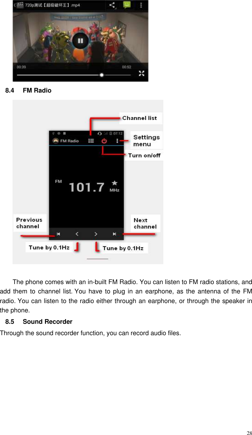  28  8.4  FM Radio     The phone comes with an in-built FM Radio. You can listen to FM radio stations, and add them to  channel list. You have to plug in an  earphone,  as the antenna of  the FM radio. You can listen to the radio either through an earphone, or through the speaker in the phone.  8.5  Sound Recorder   Through the sound recorder function, you can record audio files. 