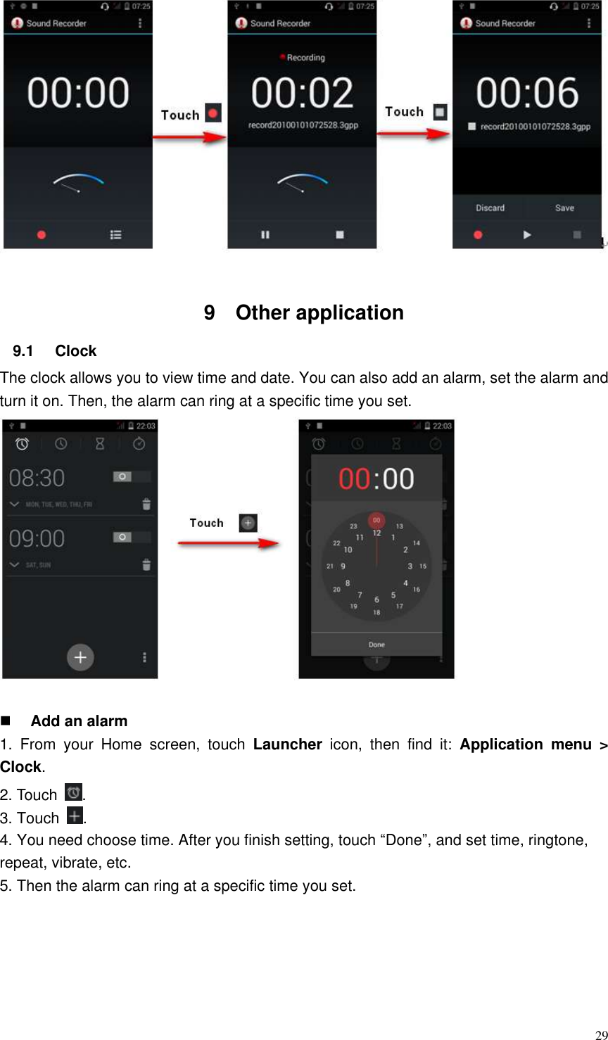  29   9  Other application   9.1  Clock   The clock allows you to view time and date. You can also add an alarm, set the alarm and turn it on. Then, the alarm can ring at a specific time you set.                                                    Add an alarm 1.  From  your  Home  screen,  touch  Launcher  icon,  then  find  it:  Application  menu  &gt; Clock.   2. Touch  . 3. Touch  . 4. You need choose time. After you finish setting, touch “Done”, and set time, ringtone, repeat, vibrate, etc.   5. Then the alarm can ring at a specific time you set.  