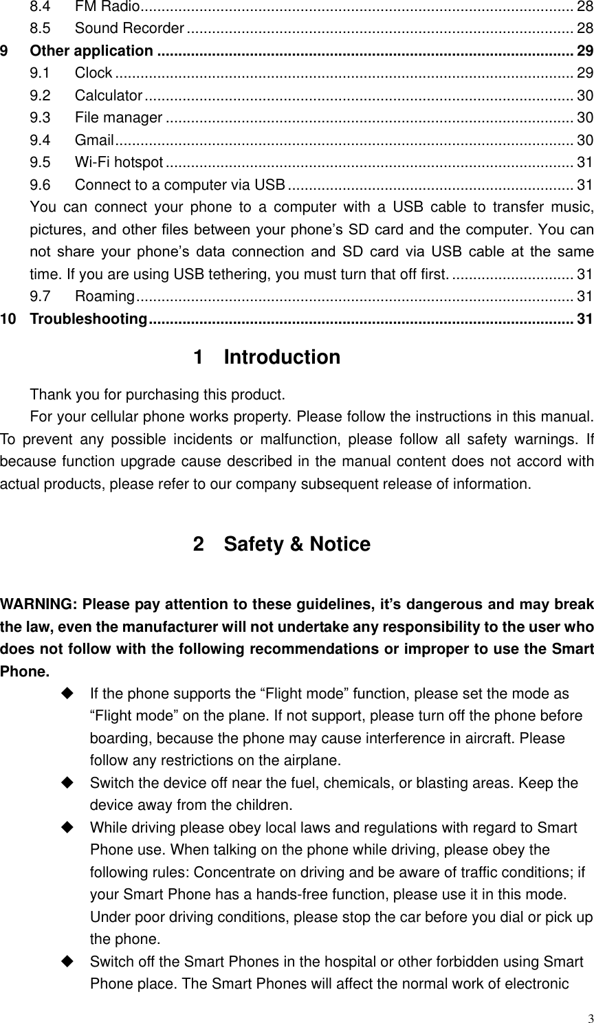  3 8.4 FM Radio ....................................................................................................... 28 8.5 Sound Recorder ............................................................................................ 28 9 Other application ................................................................................................... 29 9.1 Clock ............................................................................................................. 29 9.2 Calculator ...................................................................................................... 30 9.3 File manager ................................................................................................. 30 9.4 Gmail ............................................................................................................. 30 9.5 Wi-Fi hotspot ................................................................................................. 31 9.6 Connect to a computer via USB .................................................................... 31 You  can  connect  your  phone  to  a  computer  with  a  USB  cable  to  transfer  music, pictures, and other files between your phone’s SD card and the computer. You can not  share  your  phone’s  data  connection  and  SD  card  via  USB  cable  at  the  same time. If you are using USB tethering, you must turn that off first. ............................. 31 9.7 Roaming ........................................................................................................ 31 10 Troubleshooting ..................................................................................................... 31 1  Introduction Thank you for purchasing this product. For your cellular phone works property. Please follow the instructions in this manual. To  prevent  any  possible  incidents  or  malfunction,  please  follow  all  safety  warnings.  If because function upgrade cause described in the manual content does not accord with actual products, please refer to our company subsequent release of information.  2  Safety &amp; Notice  WARNING: Please pay attention to these guidelines, it’s dangerous and may break the law, even the manufacturer will not undertake any responsibility to the user who does not follow with the following recommendations or improper to use the Smart Phone.   If the phone supports the “Flight mode” function, please set the mode as “Flight mode” on the plane. If not support, please turn off the phone before boarding, because the phone may cause interference in aircraft. Please follow any restrictions on the airplane.   Switch the device off near the fuel, chemicals, or blasting areas. Keep the device away from the children.     While driving please obey local laws and regulations with regard to Smart Phone use. When talking on the phone while driving, please obey the following rules: Concentrate on driving and be aware of traffic conditions; if your Smart Phone has a hands-free function, please use it in this mode. Under poor driving conditions, please stop the car before you dial or pick up the phone.   Switch off the Smart Phones in the hospital or other forbidden using Smart Phone place. The Smart Phones will affect the normal work of electronic 
