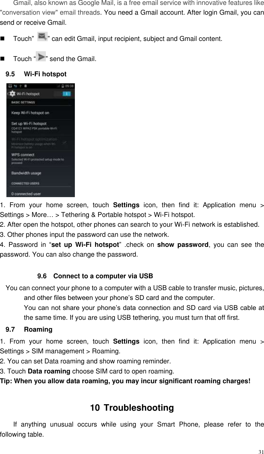  31 Gmail, also known as Google Mail, is a free email service with innovative features like &quot;conversation view&quot; email threads. You need a Gmail account. After login Gmail, you can send or receive Gmail.   Touch” ” can edit Gmail, input recipient, subject and Gmail content.   Touch “ ” send the Gmail. 9.5  Wi-Fi hotspot  1.  From  your  home  screen,  touch  Settings  icon,  then  find  it:  Application  menu  &gt; Settings &gt; More… &gt; Tethering &amp; Portable hotspot &gt; Wi-Fi hotspot. 2. After open the hotspot, other phones can search to your Wi-Fi network is established. 3. Other phones input the password can use the network.   4.  Password  in  “set  up  Wi-Fi  hotspot”  .check  on  show  password,  you  can  see  the password. You can also change the password.  9.6  Connect to a computer via USB You can connect your phone to a computer with a USB cable to transfer music, pictures, and other files between your phone’s SD card and the computer. You can not share your phone’s data connection and SD card via USB cable at the same time. If you are using USB tethering, you must turn that off first. 9.7  Roaming 1.  From  your  home  screen,  touch  Settings  icon,  then  find  it:  Application  menu  &gt; Settings &gt; SIM management &gt; Roaming. 2. You can set Data roaming and show roaming reminder. 3. Touch Data roaming choose SIM card to open roaming. Tip: When you allow data roaming, you may incur significant roaming charges!    10 Troubleshooting If  anything  unusual  occurs  while  using  your  Smart  Phone,  please  refer  to  the following table. 