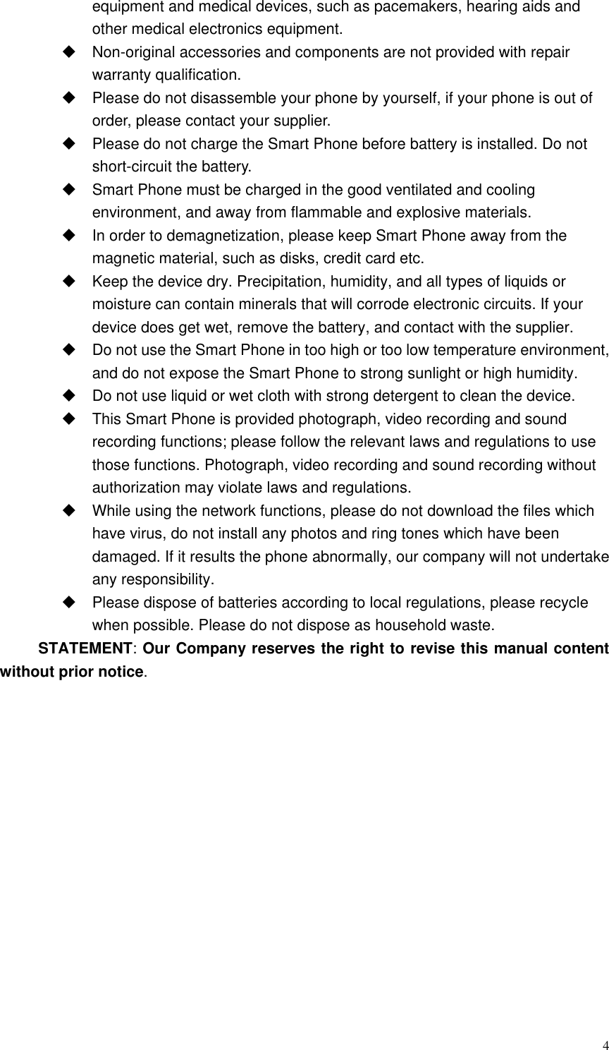  4 equipment and medical devices, such as pacemakers, hearing aids and other medical electronics equipment.    Non-original accessories and components are not provided with repair warranty qualification.     Please do not disassemble your phone by yourself, if your phone is out of order, please contact your supplier.   Please do not charge the Smart Phone before battery is installed. Do not short-circuit the battery.     Smart Phone must be charged in the good ventilated and cooling environment, and away from flammable and explosive materials.  In order to demagnetization, please keep Smart Phone away from the magnetic material, such as disks, credit card etc.     Keep the device dry. Precipitation, humidity, and all types of liquids or moisture can contain minerals that will corrode electronic circuits. If your device does get wet, remove the battery, and contact with the supplier.     Do not use the Smart Phone in too high or too low temperature environment, and do not expose the Smart Phone to strong sunlight or high humidity.     Do not use liquid or wet cloth with strong detergent to clean the device.   This Smart Phone is provided photograph, video recording and sound recording functions; please follow the relevant laws and regulations to use those functions. Photograph, video recording and sound recording without authorization may violate laws and regulations.     While using the network functions, please do not download the files which have virus, do not install any photos and ring tones which have been damaged. If it results the phone abnormally, our company will not undertake any responsibility.   Please dispose of batteries according to local regulations, please recycle when possible. Please do not dispose as household waste.   STATEMENT: Our Company reserves the right to revise this manual content without prior notice. 