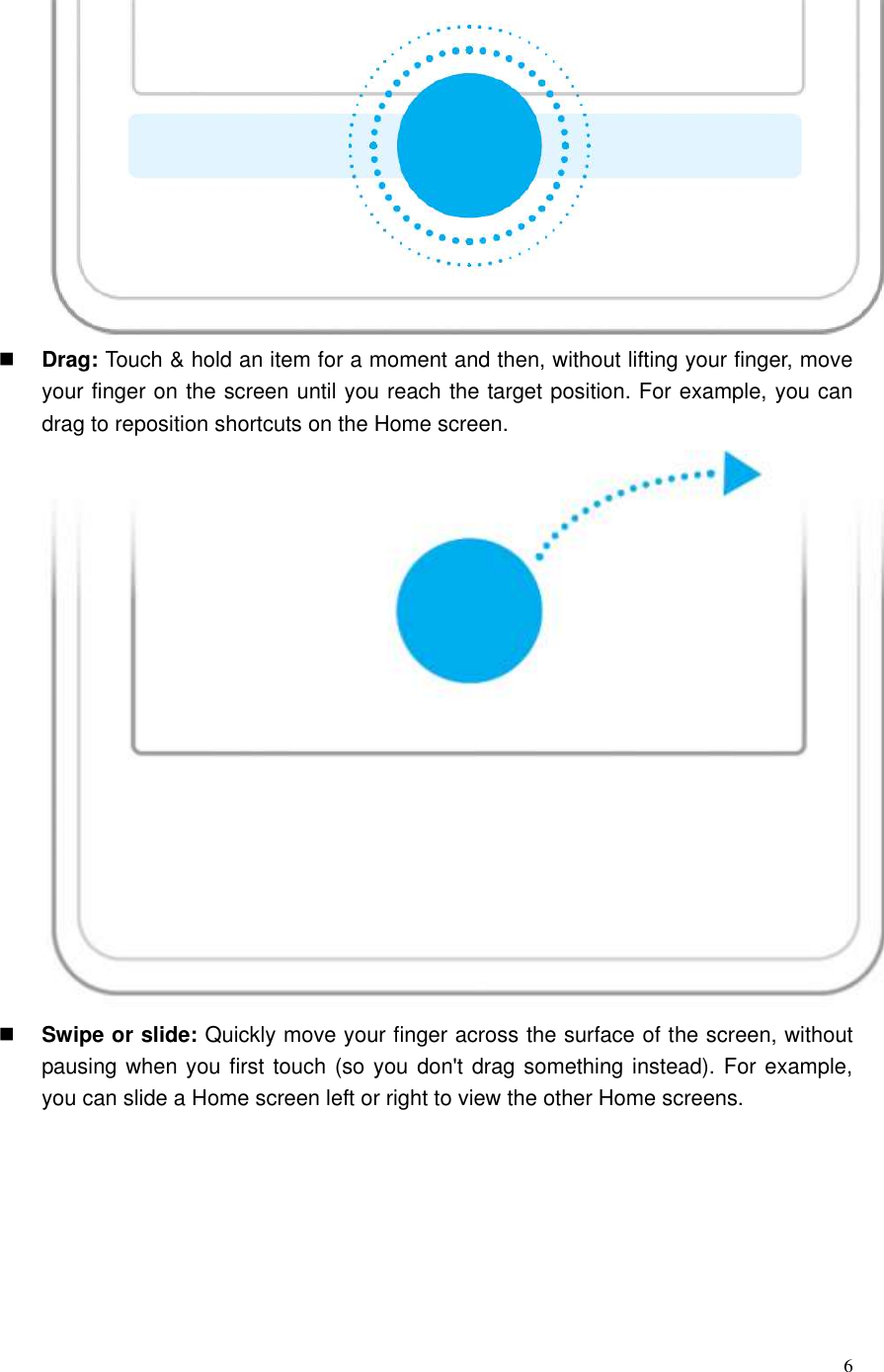  6   Drag: Touch &amp; hold an item for a moment and then, without lifting your finger, move your finger on the screen until you reach the target position. For example, you can drag to reposition shortcuts on the Home screen.     Swipe or slide: Quickly move your finger across the surface of the screen, without pausing when you first touch (so you don&apos;t drag something instead). For example, you can slide a Home screen left or right to view the other Home screens. 