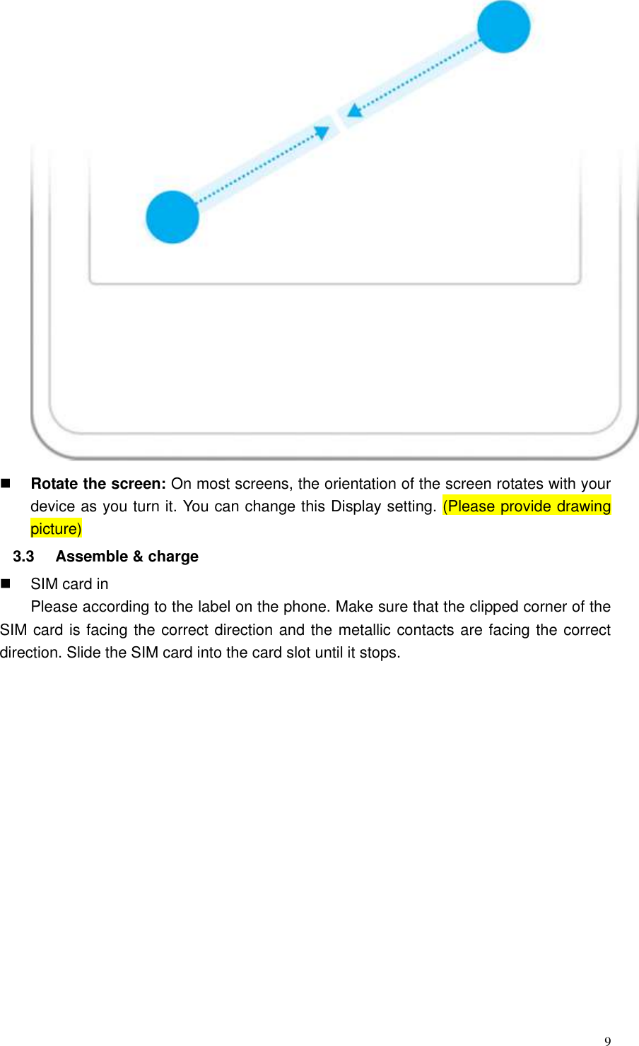  9   Rotate the screen: On most screens, the orientation of the screen rotates with your device as you turn it. You can change this Display setting. (Please provide drawing picture) 3.3  Assemble &amp; charge   SIM card in Please according to the label on the phone. Make sure that the clipped corner of the SIM card is facing the correct direction and the metallic contacts are facing the correct direction. Slide the SIM card into the card slot until it stops.   