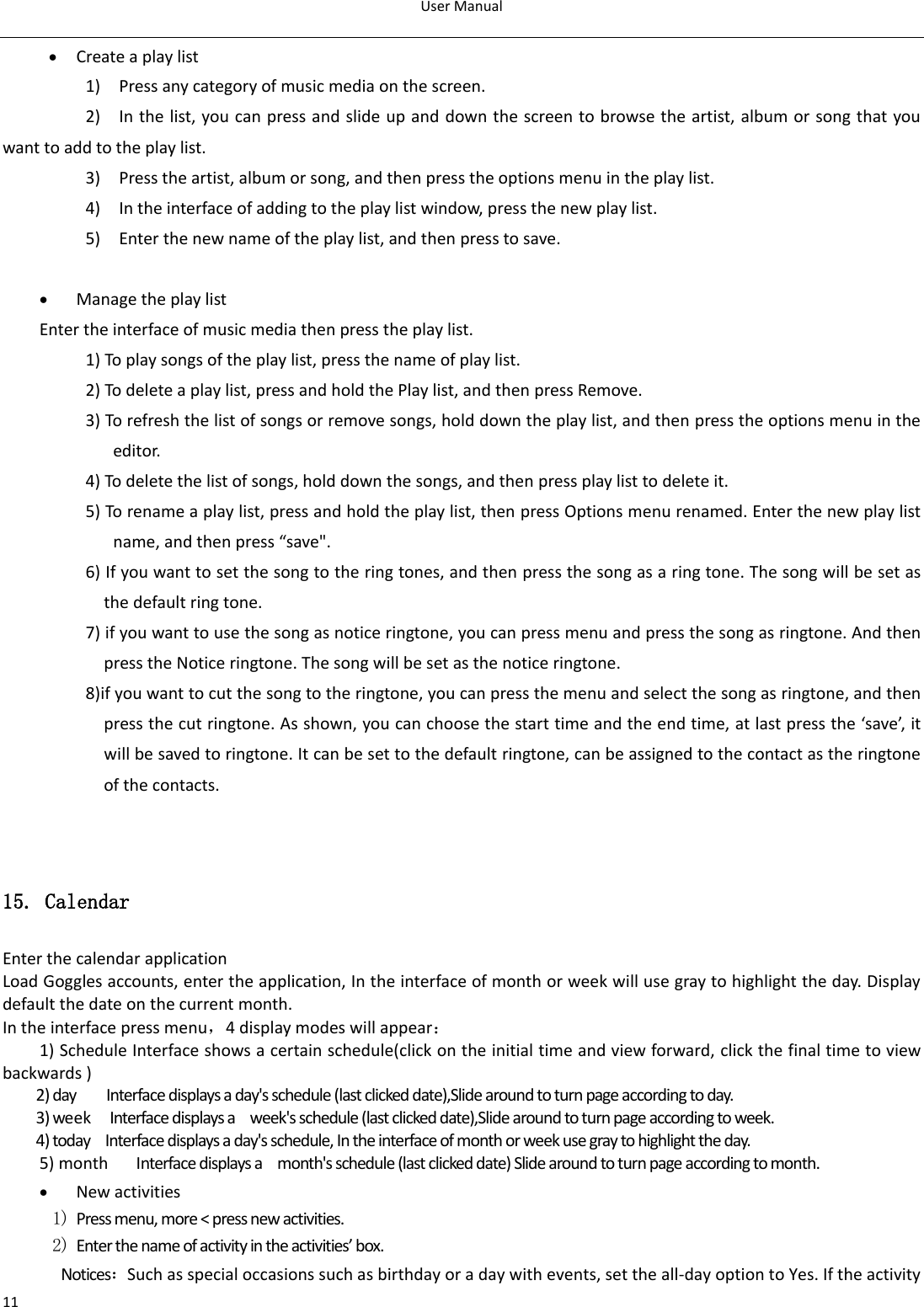 User Manual  11  Create a play list 1)    Press any category of music media on the screen. 2)    In the list, you can press and slide up and down the screen to browse the artist, album or song that you want to add to the play list. 3)    Press the artist, album or song, and then press the options menu in the play list. 4)    In the interface of adding to the play list window, press the new play list. 5)    Enter the new name of the play list, and then press to save.   Manage the play list Enter the interface of music media then press the play list. 1) To play songs of the play list, press the name of play list. 2) To delete a play list, press and hold the Play list, and then press Remove. 3) To refresh the list of songs or remove songs, hold down the play list, and then press the options menu in the editor. 4) To delete the list of songs, hold down the songs, and then press play list to delete it. 5) To rename a play list, press and hold the play list, then press Options menu renamed. Enter the new play list name, and then press “save&quot;. 6) If you want to set the song to the ring tones, and then press the song as a ring tone. The song will be set as the default ring tone. 7) if you want to use the song as notice ringtone, you can press menu and press the song as ringtone. And then press the Notice ringtone. The song will be set as the notice ringtone. 8)if you want to cut the song to the ringtone, you can press the menu and select the song as ringtone, and then press the cut ringtone. As shown, you can choose the start time and the end time, at last press the ‘save’, it will be saved to ringtone. It can be set to the default ringtone, can be assigned to the contact as the ringtone of the contacts.                           15. Calendar Enter the calendar application Load Goggles accounts, enter the application, In the interface of month or week will use gray to highlight the day. Display default the date on the current month. In the interface press menu，4 display modes will appear： 1) Schedule Interface shows a certain schedule(click on the initial time and view forward, click the final time to view backwards ) 2) day     Interface displays a day&apos;s schedule (last clicked date),Slide around to turn page according to day. 3) week  Interface displays a    week&apos;s schedule (last clicked date),Slide around to turn page according to week. 4) today    Interface displays a day&apos;s schedule, In the interface of month or week use gray to highlight the day. 5) month      Interface displays a    month&apos;s schedule (last clicked date) Slide around to turn page according to month.  New activities 1) Press menu, more &lt; press new activities. 2) Enter the name of activity in the activities’ box. Notices：Such as special occasions such as birthday or a day with events, set the all-day option to Yes. If the activity 