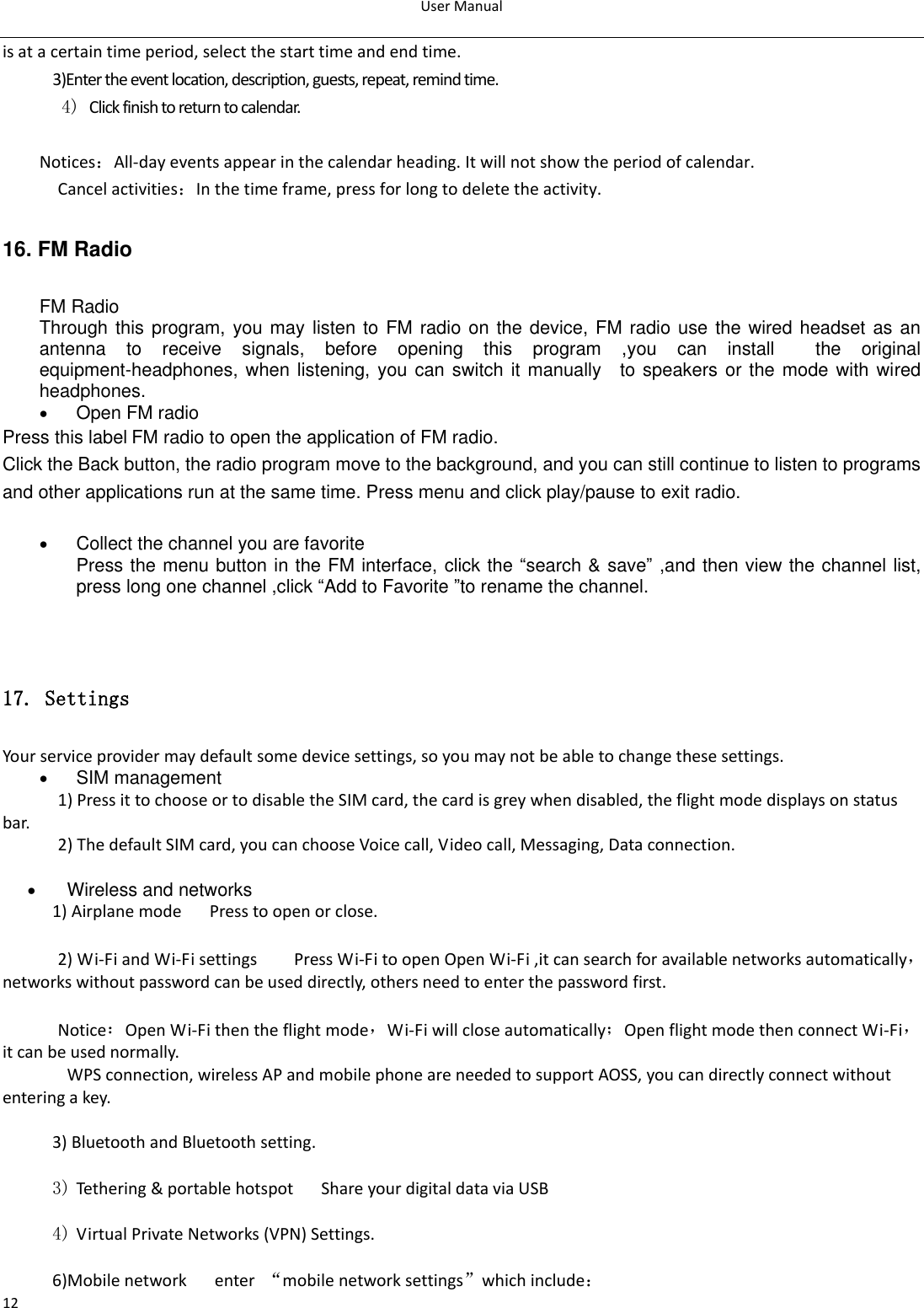 User Manual  12 is at a certain time period, select the start time and end time. 3)Enter the event location, description, guests, repeat, remind time. 4) Click finish to return to calendar.  Notices：All-day events appear in the calendar heading. It will not show the period of calendar. Cancel activities：In the time frame, press for long to delete the activity. 16. FM Radio FM Radio   Through this program, you may  listen to  FM radio on the device, FM radio use the wired headset as an antenna  to  receive  signals,  before  opening  this  program  ,you  can  install    the  original equipment-headphones, when listening, you can switch it manually    to speakers  or the  mode with wired headphones.  Open FM radio   Press this label FM radio to open the application of FM radio. Click the Back button, the radio program move to the background, and you can still continue to listen to programs and other applications run at the same time. Press menu and click play/pause to exit radio.   Collect the channel you are favorite Press the menu button in the FM interface, click the “search &amp; save”  ,and then view the channel list, press long one channel ,click “Add to Favorite ”to rename the channel.   17. Settings Your service provider may default some device settings, so you may not be able to change these settings.  SIM management   1) Press it to choose or to disable the SIM card, the card is grey when disabled, the flight mode displays on status bar. 2) The default SIM card, you can choose Voice call, Video call, Messaging, Data connection.         Wireless and networks 1) Airplane mode   Press to open or close.  2) Wi-Fi and Wi-Fi settings        Press Wi-Fi to open Open Wi-Fi ,it can search for available networks automatically，networks without password can be used directly, others need to enter the password first.  Notice：Open Wi-Fi then the flight mode，Wi-Fi will close automatically；Open flight mode then connect Wi-Fi，it can be used normally.   WPS connection, wireless AP and mobile phone are needed to support AOSS, you can directly connect without entering a key.  3) Bluetooth and Bluetooth setting.  3) Tethering &amp; portable hotspot      Share your digital data via USB  4) Virtual Private Networks (VPN) Settings.  6)Mobile network   enter  “mobile network settings”which include：   