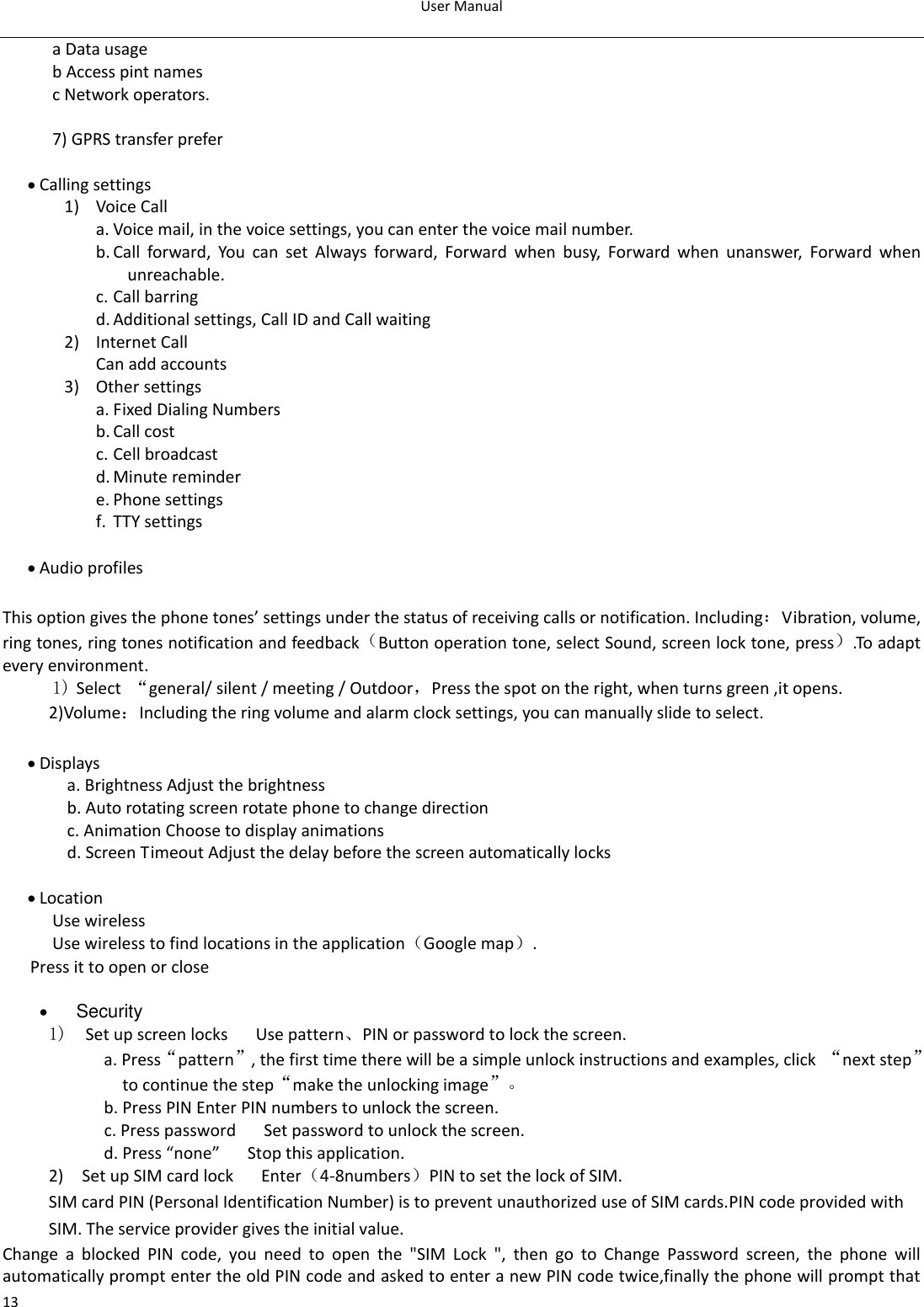 User Manual  13 a Data usage     b Access pint names   c Network operators.  7) GPRS transfer prefer   Calling settings 1) Voice Call   a. Voice mail, in the voice settings, you can enter the voice mail number. b. Call  forward,  You  can  set  Always  forward,  Forward  when  busy,  Forward  when  unanswer,  Forward  when unreachable. c. Call barring d. Additional settings, Call ID and Call waiting 2) Internet Call Can add accounts 3) Other settings a. Fixed Dialing Numbers b. Call cost c. Cell broadcast d. Minute reminder e. Phone settings f. TTY settings   Audio profiles  This option gives the phone tones’ settings under the status of receiving calls or notification. Including：Vibration, volume, ring tones, ring tones notification and feedback（Button operation tone, select Sound, screen lock tone, press）.To adapt every environment. 1) Select  “general/ silent / meeting / Outdoor，Press the spot on the right, when turns green ,it opens. 2)Volume：Including the ring volume and alarm clock settings, you can manually slide to select.     Displays a. Brightness Adjust the brightness      b. Auto rotating screen rotate phone to change direction c. Animation Choose to display animations   d. Screen Timeout Adjust the delay before the screen automatically locks       Location Use wireless   Use wireless to find locations in the application（Google map）. Press it to open or close   Security 1)  Set up screen locks   Use pattern、PIN or password to lock the screen. a. Press“pattern”, the first time there will be a simple unlock instructions and examples, click  “next step” to continue the step“make the unlocking image”。 b. Press PIN Enter PIN numbers to unlock the screen.                     c. Press password    Set password to unlock the screen. d. Press “none”    Stop this application. 2)    Set up SIM card lock      Enter（4-8numbers）PIN to set the lock of SIM. SIM card PIN (Personal Identification Number) is to prevent unauthorized use of SIM cards.PIN code provided with SIM. The service provider gives the initial value. Change  a  blocked  PIN  code,  you  need  to  open  the  &quot;SIM  Lock  &quot;,  then  go  to  Change  Password  screen,  the  phone  will automatically prompt enter the old PIN code and asked to enter a new PIN code twice,finally the phone will prompt that 