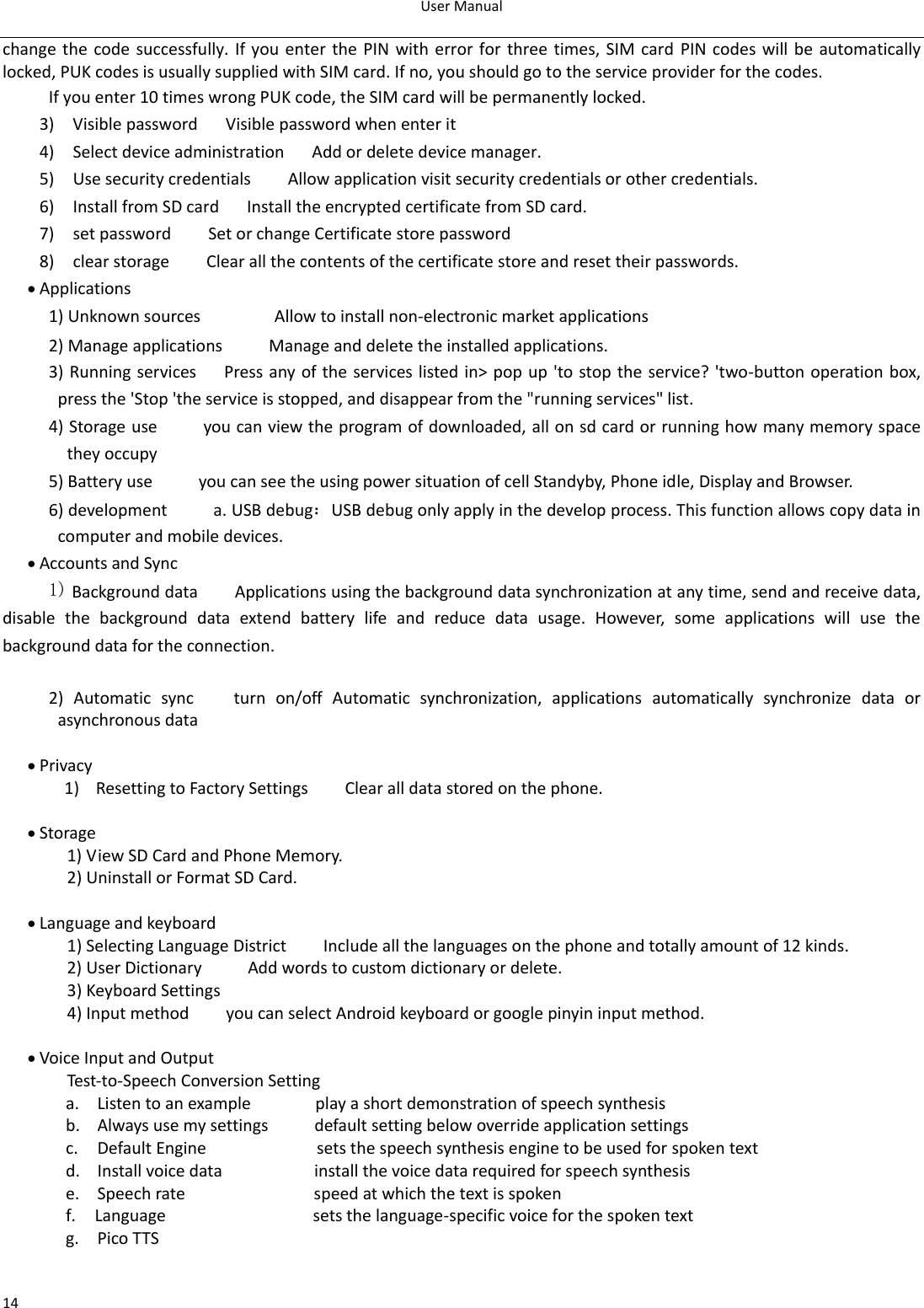 User Manual  14 change the code successfully. If you enter  the PIN with error for three times, SIM card PIN codes will be automatically locked, PUK codes is usually supplied with SIM card. If no, you should go to the service provider for the codes. If you enter 10 times wrong PUK code, the SIM card will be permanently locked. 3)    Visible password   Visible password when enter it 4)    Select device administration      Add or delete device manager. 5)    Use security credentials        Allow application visit security credentials or other credentials. 6)    Install from SD card      Install the encrypted certificate from SD card.   7)    set password        Set or change Certificate store password 8)    clear storage        Clear all the contents of the certificate store and reset their passwords.  Applications 1) Unknown sources                Allow to install non-electronic market applications 2) Manage applications          Manage and delete the installed applications. 3) Running services      Press any of the services listed in&gt; pop up &apos;to stop the service? &apos;two-button operation box, press the &apos;Stop &apos;the service is stopped, and disappear from the &quot;running services&quot; list. 4) Storage use          you can view the program of downloaded, all on sd card or running how many memory space they occupy   5) Battery use          you can see the using power situation of cell Standyby, Phone idle, Display and Browser. 6) development          a. USB debug：USB debug only apply in the develop process. This function allows copy data in computer and mobile devices.  Accounts and Sync 1) Background data        Applications using the background data synchronization at any time, send and receive data, disable  the  background  data  extend  battery  life  and  reduce  data  usage.  However,  some  applications  will  use  the background data for the connection.  2)  Automatic  sync      turn  on/off  Automatic  synchronization,  applications  automatically  synchronize  data  or asynchronous data   Privacy   1) Resetting to Factory Settings        Clear all data stored on the phone.   Storage   1) View SD Card and Phone Memory. 2) Uninstall or Format SD Card.   Language and keyboard   1) Selecting Language District        Include all the languages on the phone and totally amount of 12 kinds.   2) User Dictionary          Add words to custom dictionary or delete. 3) Keyboard Settings         4) Input method        you can select Android keyboard or google pinyin input method.   Voice Input and Output     Test-to-Speech Conversion Setting a. Listen to an example              play a short demonstration of speech synthesis b. Always use my settings          default setting below override application settings c. Default Engine                        sets the speech synthesis engine to be used for spoken text d. Install voice data                    install the voice data required for speech synthesis e. Speech rate                            speed at which the text is spoken f.   Language                                sets the language-specific voice for the spoken text g. Pico TTS  