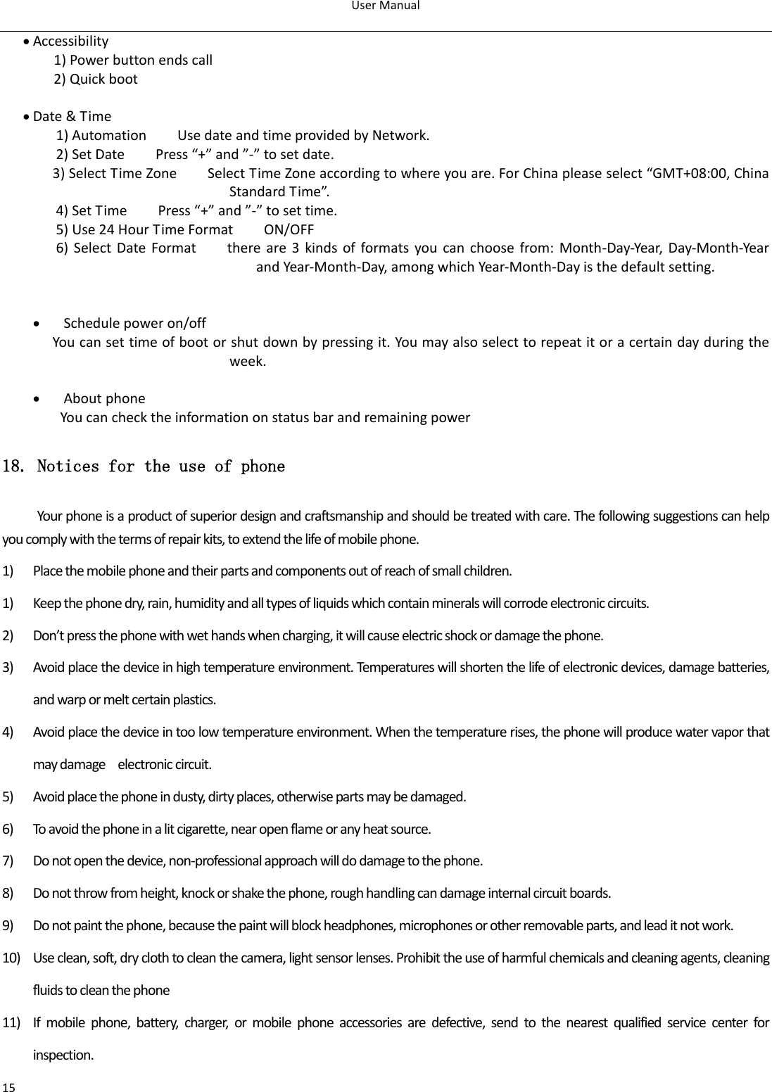 User Manual  15  Accessibility 1) Power button ends call 2) Quick boot   Date &amp; Time   1) Automation        Use date and time provided by Network. 2) Set Date        Press “+” and ”-” to set date.           3) Select Time Zone        Select Time Zone according to where you are. For China please select “GMT+08:00, China Standard Time”.   4) Set Time        Press “+” and ”-” to set time.         5) Use 24 Hour Time Format        ON/OFF     6) Select Date Format        there are 3  kinds of formats you can choose from: Month-Day-Year,  Day-Month-Year and Year-Month-Day, among which Year-Month-Day is the default setting.    Schedule power on/off   You can set time of boot or shut down by pressing it. You may also select to repeat it or a certain day during the week.   About phone You can check the information on status bar and remaining power 18. Notices for the use of phone Your phone is a product of superior design and craftsmanship and should be treated with care. The following suggestions can help you comply with the terms of repair kits, to extend the life of mobile phone. 1) Place the mobile phone and their parts and components out of reach of small children. 1) Keep the phone dry, rain, humidity and all types of liquids which contain minerals will corrode electronic circuits. 2) Don’t press the phone with wet hands when charging, it will cause electric shock or damage the phone. 3) Avoid place the device in high temperature environment. Temperatures will shorten the life of electronic devices, damage batteries, and warp or melt certain plastics. 4) Avoid place the device in too low temperature environment. When the temperature rises, the phone will produce water vapor that may damage    electronic circuit. 5) Avoid place the phone in dusty, dirty places, otherwise parts may be damaged. 6) To avoid the phone in a lit cigarette, near open flame or any heat source. 7) Do not open the device, non-professional approach will do damage to the phone. 8) Do not throw from height, knock or shake the phone, rough handling can damage internal circuit boards. 9) Do not paint the phone, because the paint will block headphones, microphones or other removable parts, and lead it not work. 10) Use clean, soft, dry cloth to clean the camera, light sensor lenses. Prohibit the use of harmful chemicals and cleaning agents, cleaning fluids to clean the phone 11) If  mobile  phone,  battery,  charger,  or  mobile  phone  accessories  are  defective,  send  to  the  nearest  qualified  service  center  for inspection. 