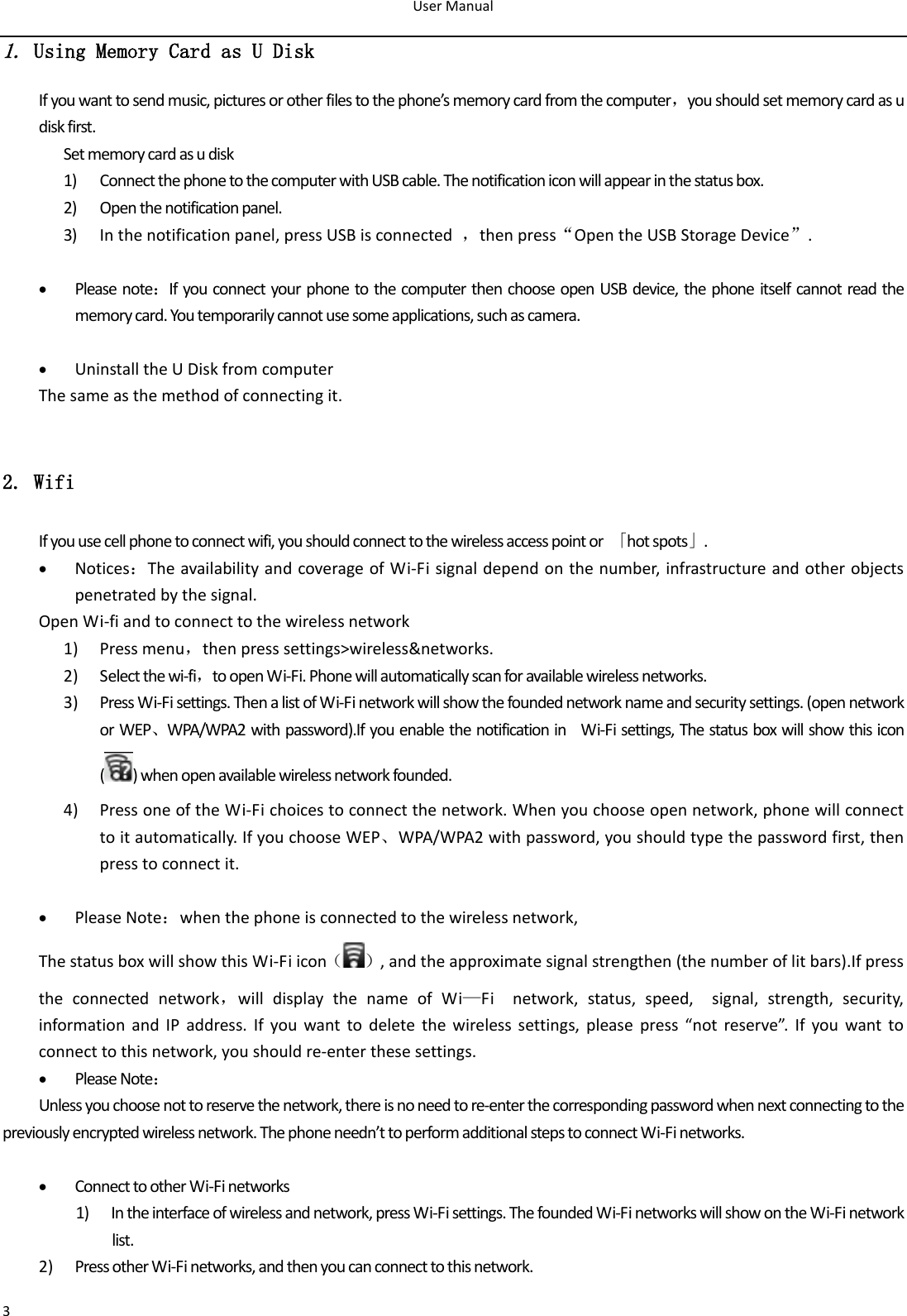 User Manual  3 1. Using Memory Card as U Disk If you want to send music, pictures or other files to the phone’s memory card from the computer，you should set memory card as u disk first. Set memory card as u disk 1) Connect the phone to the computer with USB cable. The notification icon will appear in the status box.       2) Open the notification panel. 3) In the notification panel, press USB is connected  ，then press“Open the USB Storage Device”.   Please note：If you connect your phone to the computer then choose open USB device, the phone itself cannot read the memory card. You temporarily cannot use some applications, such as camera.   Uninstall the U Disk from computer The same as the method of connecting it.  2. Wifi If you use cell phone to connect wifi, you should connect to the wireless access point or  「hot spots」.  Notices：The availability and coverage of Wi-Fi signal depend on the number, infrastructure and other objects penetrated by the signal. Open Wi-fi and to connect to the wireless network 1) Press menu，then press settings&gt;wireless&amp;networks. 2) Select the wi-fi，to open Wi-Fi. Phone will automatically scan for available wireless networks. 3) Press Wi-Fi settings. Then a list of Wi-Fi network will show the founded network name and security settings. (open network or WEP、WPA/WPA2 with password).If you enable the notification in    Wi-Fi settings, The status box will show this icon ( ) when open available wireless network founded. 4) Press one of the Wi-Fi choices to connect the network. When you choose open network, phone will connect to it automatically. If you choose WEP、WPA/WPA2 with password, you should type the password first, then press to connect it.                                                                     Please Note：when the phone is connected to the wireless network, The status box will show this Wi-Fi icon（ ）, and the approximate signal strengthen (the number of lit bars).If press the  connected  network，will  display  the  name  of  Wi—Fi    network,  status,  speed,    signal,  strength,  security, information  and  IP address. If you  want  to delete  the  wireless  settings, please  press  “not  reserve”.  If  you  want  to connect to this network, you should re-enter these settings.      Please Note： Unless you choose not to reserve the network, there is no need to re-enter the corresponding password when next connecting to the previously encrypted wireless network. The phone needn’t to perform additional steps to connect Wi-Fi networks.     Connect to other Wi-Fi networks 1) In the interface of wireless and network, press Wi-Fi settings. The founded Wi-Fi networks will show on the Wi-Fi network list. 2) Press other Wi-Fi networks, and then you can connect to this network.                                                                             