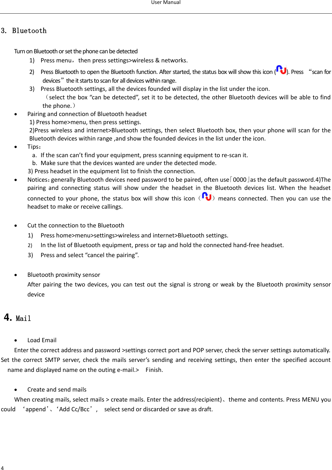 User Manual  4 3. Bluetooth Turn on Bluetooth or set the phone can be detected 1) Press menu，then press settings&gt;wireless &amp; networks. 2) Press Bluetooth to open the Bluetooth function. After started, the status box will show this icon ( ). Press  “scan for devices”the it starts to scan for all devices within range. 3) Press Bluetooth settings, all the devices founded will display in the list under the icon. （select the box “can be detected”, set it to be detected, the other Bluetooth devices will be able to find the phone.）  Pairing and connection of Bluetooth headset 1) Press home&gt;menu, then press settings. 2)Press wireless and internet&gt;Bluetooth settings, then select Bluetooth box, then your phone will scan for the Bluetooth devices within range ,and show the founded devices in the list under the icon.  Tips： a. If the scan can’t find your equipment, press scanning equipment to re-scan it. b. Make sure that the devices wanted are under the detected mode. 3) Press headset in the equipment list to finish the connection.  Notices：generally Bluetooth devices need password to be paired, often use「0000」as the default password.4)The pairing  and  connecting  status  will  show  under  the  headset  in  the  Bluetooth  devices  list.  When  the  headset connected to your  phone, the status box  will  show this  icon（ ）means connected. Then you can use  the headset to make or receive callings.     Cut the connection to the Bluetooth 1) Press home&gt;menu&gt;settings&gt;wireless and internet&gt;Bluetooth settings. 2) In the list of Bluetooth equipment, press or tap and hold the connected hand-free headset. 3) Press and select “cancel the pairing”.   Bluetooth proximity sensor  After pairing the two devices, you can test out the signal is strong or weak by the Bluetooth proximity sensor device                                                                            4. Mail  Load Email Enter the correct address and password &gt;settings correct port and POP server, check the server settings automatically. Set  the  correct  SMTP  server,  check  the  mails  server’s  sending  and  receiving  settings,  then  enter  the  specified  account name and displayed name on the outing e-mail.&gt;    Finish.   Create and send mails When creating mails, select mails &gt; create mails. Enter the address(recipient)、theme and contents. Press MENU you could  ‘append’、‘ Add Cc/Bcc’,    select send or discarded or save as draft.