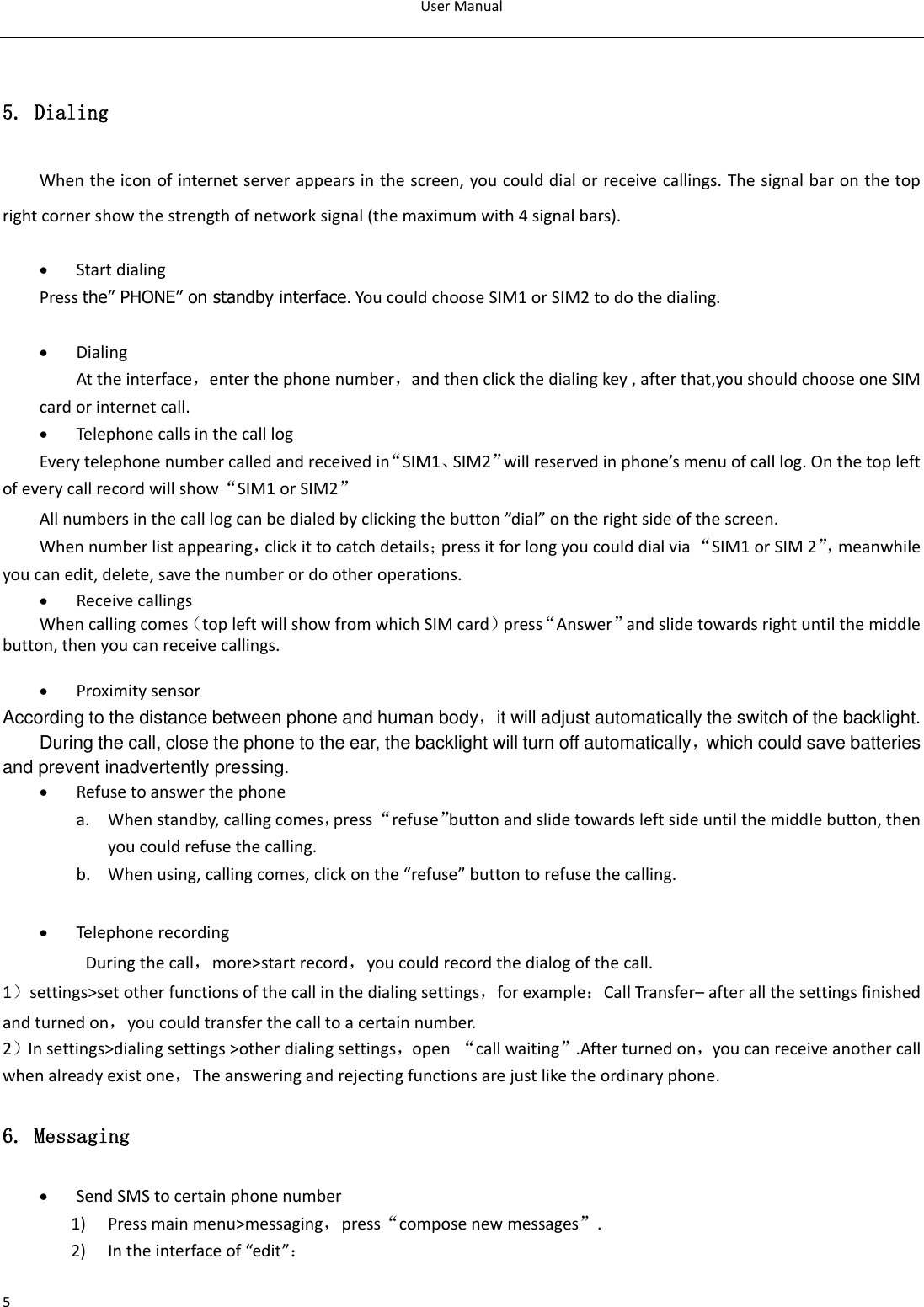 User Manual  5  5. Dialing When the icon of internet server appears in the screen, you could dial or receive callings. The signal bar on the top right corner show the strength of network signal (the maximum with 4 signal bars).   Start dialing   Press the” PHONE” on standby interface. You could choose SIM1 or SIM2 to do the dialing.   Dialing At the interface，enter the phone number，and then click the dialing key , after that,you should choose one SIM card or internet call.    Telephone calls in the call log Every telephone number called and received in“SIM1、SIM2”will reserved in phone’s menu of call log. On the top left of every call record will show“SIM1 or SIM2” All numbers in the call log can be dialed by clicking the button ”dial” on the right side of the screen. When number list appearing，click it to catch details；press it for long you could dial via “SIM1 or SIM 2”， meanwhile you can edit, delete, save the number or do other operations.  Receive callings When calling comes（top left will show from which SIM card）press“Answer”and slide towards right until the middle button, then you can receive callings.   Proximity sensor According to the distance between phone and human body，it will adjust automatically the switch of the backlight. During the call, close the phone to the ear, the backlight will turn off automatically，which could save batteries and prevent inadvertently pressing.  Refuse to answer the phone a. When standby, calling comes，press “refuse”button and slide towards left side until the middle button, then you could refuse the calling. b. When using, calling comes, click on the “refuse” button to refuse the calling.     Telephone recording During the call，more&gt;start record，you could record the dialog of the call. 1）settings&gt;set other functions of the call in the dialing settings，for example：Call Transfer– after all the settings finished and turned on，you could transfer the call to a certain number. 2）In settings&gt;dialing settings &gt;other dialing settings，open  “call waiting”.After turned on，you can receive another call when already exist one，The answering and rejecting functions are just like the ordinary phone.   6. Messaging  Send SMS to certain phone number 1) Press main menu&gt;messaging，press“compose new messages”. 2) In the interface of “edit”： 