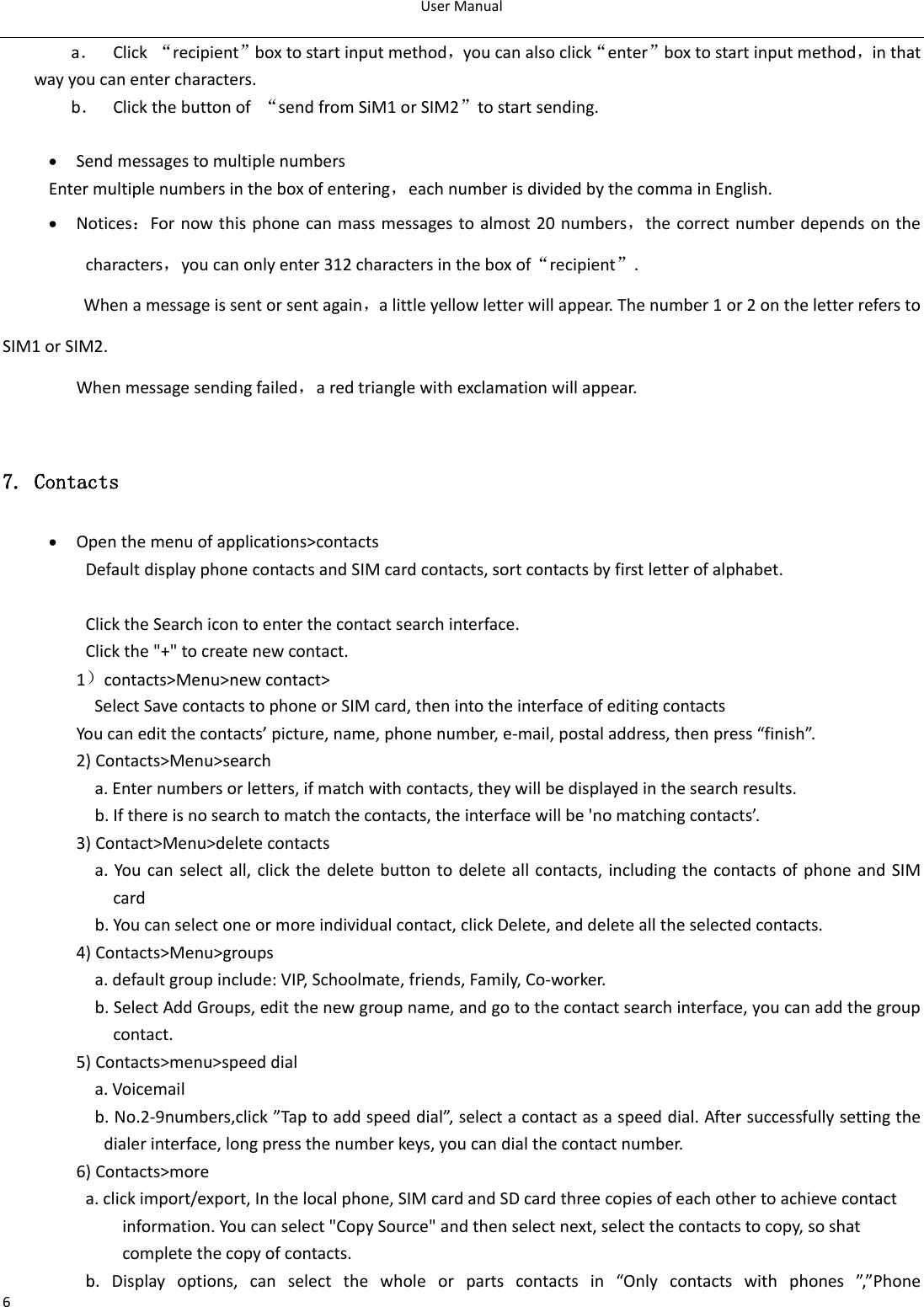 User Manual  6 a． Click  “recipient”box to start input method，you can also click“enter”box to start input method，in that way you can enter characters. b． Click the button of  “send from SiM1 or SIM2”to start sending.   Send messages to multiple numbers Enter multiple numbers in the box of entering，each number is divided by the comma in English.  Notices：For now this phone can mass messages to almost 20 numbers，the correct number depends on the characters，you can only enter 312 characters in the box of“recipient”. When a message is sent or sent again，a little yellow letter will appear. The number 1 or 2 on the letter refers to SIM1 or SIM2.   When message sending failed，a red triangle with exclamation will appear.  7. Contacts  Open the menu of applications&gt;contacts Default display phone contacts and SIM card contacts, sort contacts by first letter of alphabet.  Click the Search icon to enter the contact search interface.       Click the &quot;+&quot; to create new contact. 1）contacts&gt;Menu&gt;new contact&gt;   Select Save contacts to phone or SIM card, then into the interface of editing contacts You can edit the contacts’ picture, name, phone number, e-mail, postal address, then press “finish”. 2) Contacts&gt;Menu&gt;search   a. Enter numbers or letters, if match with contacts, they will be displayed in the search results.                     b. If there is no search to match the contacts, the interface will be &apos;no matching contacts’.                 3) Contact&gt;Menu&gt;delete contacts                     a. You can select all, click the delete button to delete all contacts, including the contacts of phone and SIM card                       b. You can select one or more individual contact, click Delete, and delete all the selected contacts.                 4) Contacts&gt;Menu&gt;groups                     a. default group include: VIP, Schoolmate, friends, Family, Co-worker.                     b. Select Add Groups, edit the new group name, and go to the contact search interface, you can add the group contact.                 5) Contacts&gt;menu&gt;speed dial                     a. Voicemail                     b. No.2-9numbers,click ”Tap to add speed dial”, select a contact as a speed dial. After successfully setting the dialer interface, long press the number keys, you can dial the contact number.                 6) Contacts&gt;more   a. click import/export, In the local phone, SIM card and SD card three copies of each other to achieve contact information. You can select &quot;Copy Source&quot; and then select next, select the contacts to copy, so shat complete the copy of contacts.                     b.  Display  options,  can  select  the  whole  or  parts  contacts  in  “Only  contacts  with  phones  ”,”Phone 