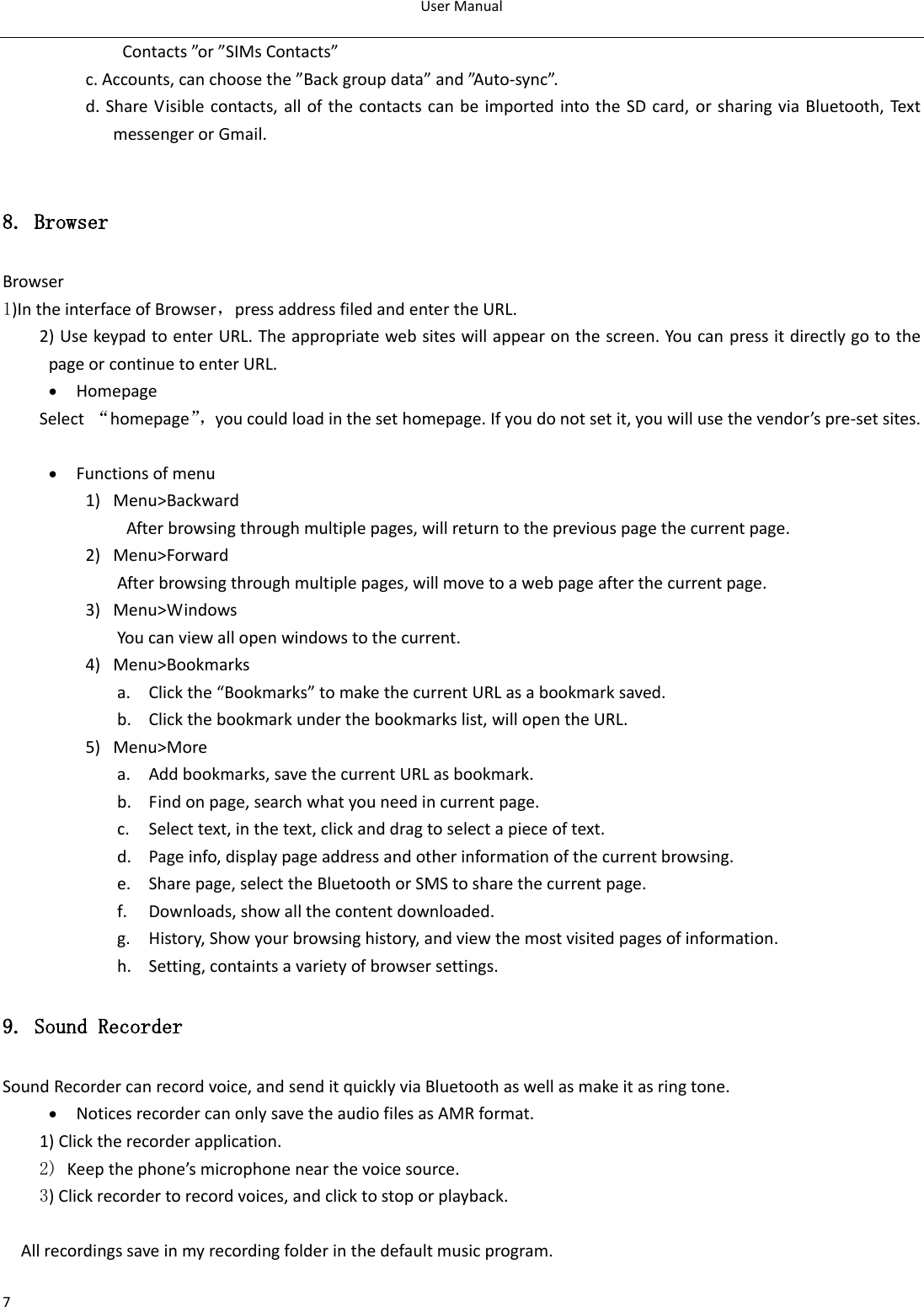 User Manual  7 Contacts ”or ”SIMs Contacts”                   c. Accounts, can choose the ”Back group data” and ”Auto-sync”.                   d. Share Visible contacts, all of the contacts can be imported into the SD card, or sharing via Bluetooth, Text messenger or Gmail.  8. Browser Browser 1)In the interface of Browser，press address filed and enter the URL. 2) Use keypad to enter URL. The appropriate web sites will appear on the screen. You can press it directly go to the page or continue to enter URL.  Homepage Select  “homepage”， you could load in the set homepage. If you do not set it, you will use the vendor’s pre-set sites.   Functions of menu 1) Menu&gt;Backward   After browsing through multiple pages, will return to the previous page the current page. 2) Menu&gt;Forward After browsing through multiple pages, will move to a web page after the current page. 3) Menu&gt;Windows You can view all open windows to the current. 4) Menu&gt;Bookmarks a. Click the “Bookmarks” to make the current URL as a bookmark saved. b. Click the bookmark under the bookmarks list, will open the URL. 5) Menu&gt;More a. Add bookmarks, save the current URL as bookmark. b. Find on page, search what you need in current page. c. Select text, in the text, click and drag to select a piece of text. d. Page info, display page address and other information of the current browsing. e. Share page, select the Bluetooth or SMS to share the current page. f. Downloads, show all the content downloaded.   g. History, Show your browsing history, and view the most visited pages of information. h. Setting, containts a variety of browser settings. 9. Sound Recorder Sound Recorder can record voice, and send it quickly via Bluetooth as well as make it as ring tone.  Notices recorder can only save the audio files as AMR format. 1) Click the recorder application. 2) Keep the phone’s microphone near the voice source. 3) Click recorder to record voices, and click to stop or playback.  All recordings save in my recording folder in the default music program.    