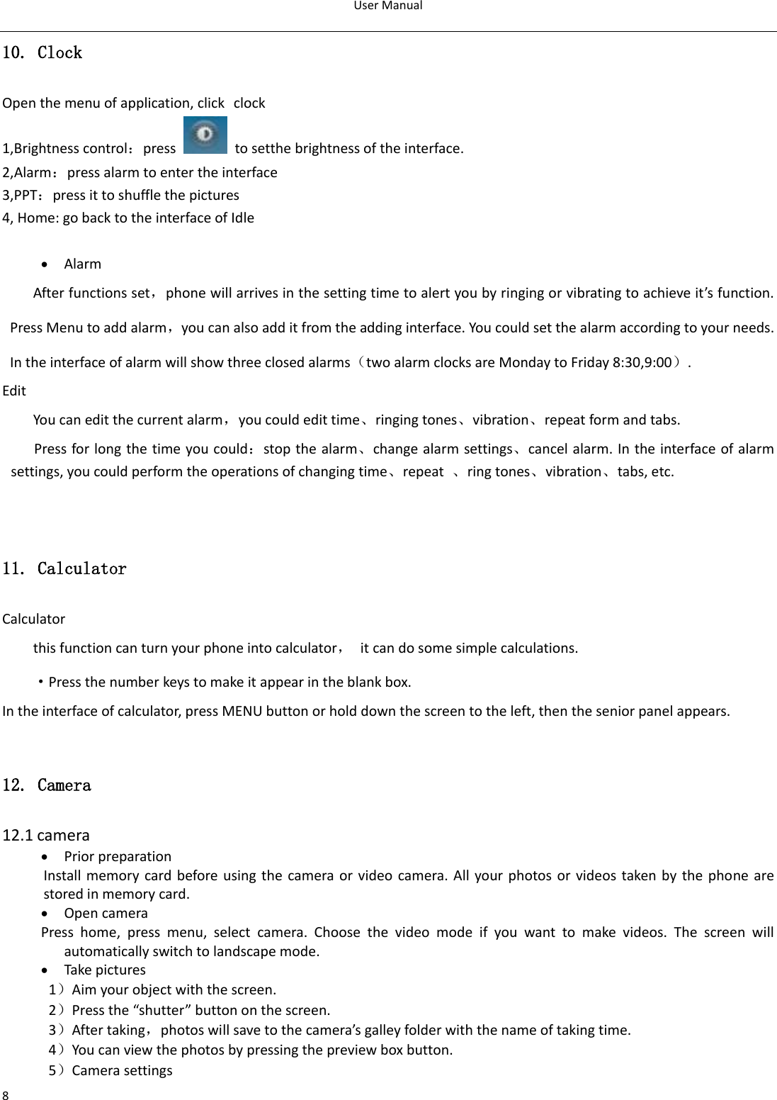User Manual  8 10. Clock Open the menu of application, click clock 1,Brightness control：press    to setthe brightness of the interface.   2,Alarm：press alarm to enter the interface                                                                                         3,PPT：press it to shuffle the pictures                                                                                                                                                                   4, Home: go back to the interface of Idle   Alarm After functions set，phone will arrives in the setting time to alert you by ringing or vibrating to achieve it’s function. Press Menu to add alarm，you can also add it from the adding interface. You could set the alarm according to your needs. In the interface of alarm will show three closed alarms（two alarm clocks are Monday to Friday 8:30,9:00）. Edit You can edit the current alarm，you could edit time、ringing tones、vibration、repeat form and tabs. Press for long the time you could：stop the alarm、change alarm settings、cancel alarm. In the interface of alarm settings, you could perform the operations of changing time、repeat  、ring tones、vibration、tabs, etc.     11. Calculator Calculator this function can turn your phone into calculator，  it can do some simple calculations. ·Press the number keys to make it appear in the blank box. In the interface of calculator, press MENU button or hold down the screen to the left, then the senior panel appears.  12. Camera  12.1 camera  Prior preparation Install memory card before using the  camera or video camera. All your photos or videos taken by the phone are stored in memory card.  Open camera Press  home,  press  menu,  select  camera.  Choose  the  video  mode  if  you  want  to  make  videos.  The  screen  will automatically switch to landscape mode.  Take pictures 1）Aim your object with the screen. 2）Press the “shutter” button on the screen. 3）After taking，photos will save to the camera’s galley folder with the name of taking time. 4）You can view the photos by pressing the preview box button. 5）Camera settings 