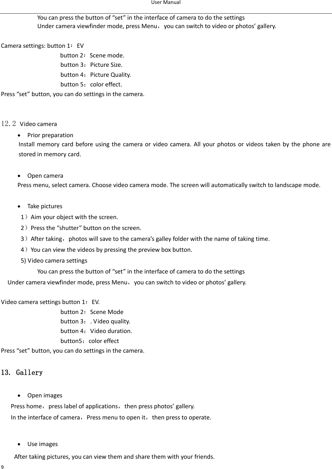 User Manual  9             You can press the button of “set” in the interface of camera to do the settings Under camera viewfinder mode, press Menu，you can switch to video or photos’ gallery.  Camera settings: button 1：EV button 2：Scene mode. button 3：Picture Size. button 4：Picture Quality. button 5：color effect. Press “set” button, you can do settings in the camera.   12.2 Video camera  Prior preparation Install memory card before using the  camera or video camera. All your photos or videos taken by the phone are stored in memory card.   Open camera Press menu, select camera. Choose video camera mode. The screen will automatically switch to landscape mode.   Take pictures 1）Aim your object with the screen. 2）Press the “shutter” button on the screen. 3）After taking，photos will save to the camera’s galley folder with the name of taking time. 4）You can view the videos by pressing the preview box button. 5) Video camera settings               You can press the button of “set” in the interface of camera to do the settings Under camera viewfinder mode, press Menu，you can switch to video or photos’ gallery.  Video camera settings button 1：EV. button 2：Scene Mode button 3：. Video quality. button 4：Video duration. button5：color effect Press “set” button, you can do settings in the camera. 13. Gallery  Open images Press home，press label of applications，then press photos’ gallery. In the interface of camera，Press menu to open it，then press to operate.   Use images After taking pictures, you can view them and share them with your friends. 