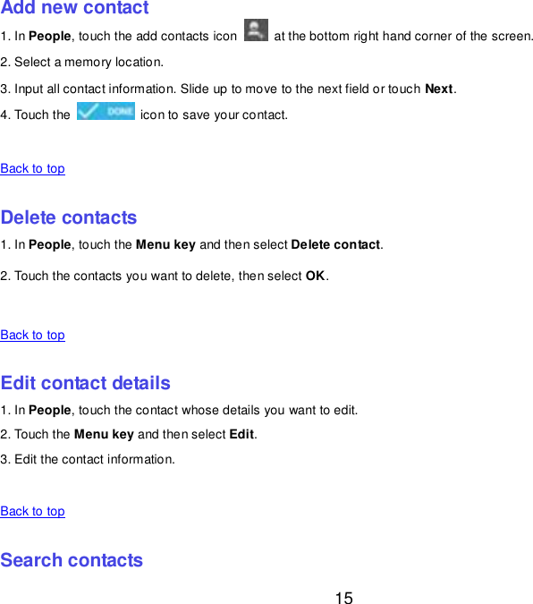  15 Add new contact 1. In People, touch the add contacts icon    at the bottom right hand corner of the screen. 2. Select a memory location. 3. Input all contact information. Slide up to move to the next field or touch Next. 4. Touch the    icon to save your contact.    Back to top    Delete contacts 1. In People, touch the Menu key and then select Delete contact. 2. Touch the contacts you want to delete, then select OK.    Back to top    Edit contact details 1. In People, touch the contact whose details you want to edit. 2. Touch the Menu key and then select Edit. 3. Edit the contact information.    Back to top    Search contacts 