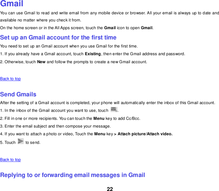 22  Gmail You can use Gmail to read and write email from any mobile device or browser. All your email is always up to date and available no matter where you check it from. On the home screen or in the All Apps screen, touch the Gmail icon to open Gmail. Set up an Gmail account for the first time You need to set up an Gmail account when you use Gmail for the first time. 1. If you already have a Gmail account, touch Existing, then enter the Gmail address and password. 2. Otherwise, touch New and follow the prompts to create a new Gmail account.   Back to top    Send Gmails After the setting of a Gmail account is completed, your phone will automatically enter the inbox of this Gmail account. 1. In the inbox of the Gmail account you want to use, touch  . 2. Fill in one or more recipients. You can touch the Menu key to add Cc/Bcc. 3. Enter the email subject and then compose your message. 4. If you want to attach a photo or video, Touch the Menu key &gt; Attach picture/Attach video. 5. Touch    to send.   Back to top    Replying to or forwarding email messages in Gmail 