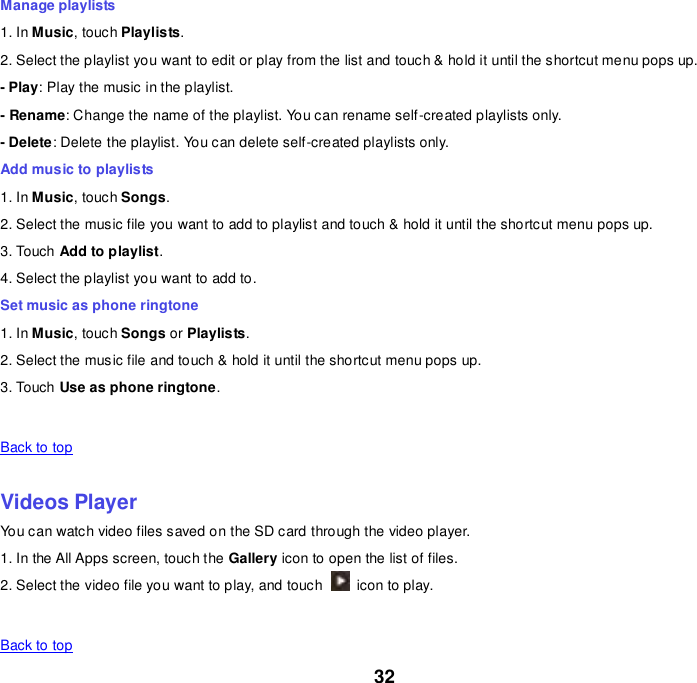 32 Manage playlists 1. In Music, touch Playlists. 2. Select the playlist you want to edit or play from the list and touch &amp; hold it until the shortcut menu pops up. - Play: Play the music in the playlist. - Rename: Change the name of the playlist. You can rename self-created playlists only.     - Delete: Delete the playlist. You can delete self-created playlists only. Add music to playlists 1. In Music, touch Songs. 2. Select the music file you want to add to playlist and touch &amp; hold it until the shortcut menu pops up. 3. Touch Add to playlist. 4. Select the playlist you want to add to. Set music as phone ringtone 1. In Music, touch Songs or Playlists. 2. Select the music file and touch &amp; hold it until the shortcut menu pops up. 3. Touch Use as phone ringtone.   Back to top    Videos Player You can watch video files saved on the SD card through the video player. 1. In the All Apps screen, touch the Gallery icon to open the list of files. 2. Select the video file you want to play, and touch    icon to play.     Back to top 