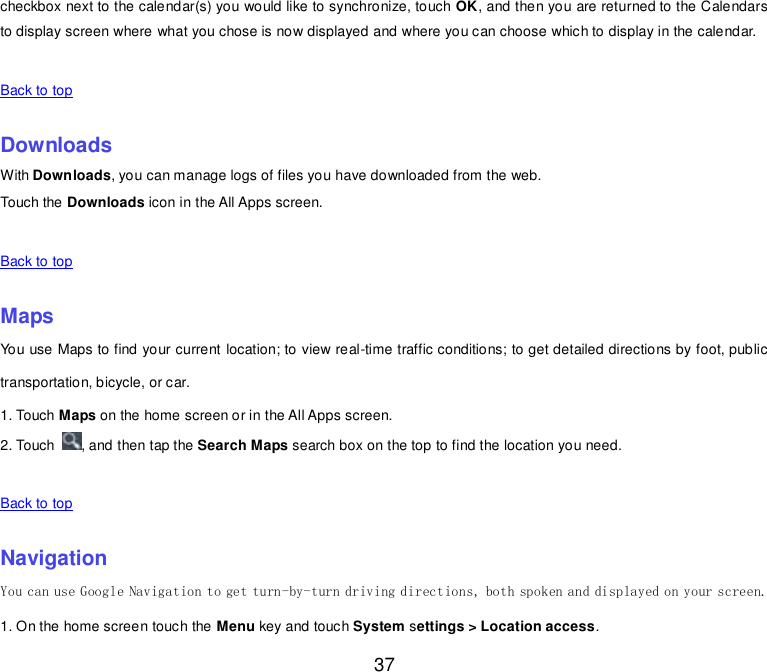  37 checkbox next to the calendar(s) you would like to synchronize, touch OK, and then you are returned to the Calendars to display screen where what you chose is now displayed and where you can choose which to display in the calendar.   Back to top    Downloads With Downloads, you can manage logs of files you have downloaded from the web. Touch the Downloads icon in the All Apps screen.   Back to top    Maps You use Maps to find your current location; to view real-time traffic conditions; to get detailed directions by foot, public transportation, bicycle, or car. 1. Touch Maps on the home screen or in the All Apps screen. 2. Touch  , and then tap the Search Maps search box on the top to find the location you need.    Back to top    Navigation You can use Google Navigation to get turn-by-turn driving directions, both spoken and displayed on your screen. 1. On the home screen touch the Menu key and touch System settings &gt; Location access. 