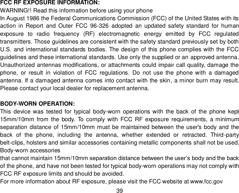  39     FCC RF EXPOSURE INFORMATION: WARNING!! Read this information before using your phone In August 1986 the Federal Communications Commission (FCC) of the United States with its action  in  Report  and  Outer  FCC  96-326  adopted  an  updated  safety standard  for  human exposure  to  radio  frequency  (RF)  electromagnetic  energy  emitted  by  FCC  regulated transmitters. Those guidelines are consistent with the safety standard previously set by both U.S. and international standards bodies. The design of this phone complies with the FCC guidelines and these international standards. Use only the supplied or an approved antenna. Unauthorized antennas modifications, or attachments could impair call quality, damage the phone,  or  result  in  violation  of  FCC  regulations.  Do  not  use  the  phone with  a  damaged antenna. If a damaged antenna comes into contact with the skin, a minor burn may result. Please contact your local dealer for replacement antenna.  BODY-WORN OPERATION: This device was  tested  for  typical  body-worn operations with  the back  of  the  phone kept 15mm/10mm from  the  body.  To comply  with  FCC RF exposure  requirements,  a minimum separation distance of 15mm/10mm must be maintained between the user&apos;s body and the back  of  the  phone,  including  the  antenna,  whether  extended  or  retracted.  Third-party belt-clips, holsters and similar accessories containing metallic components shall not be used. Body-worn accessories that cannot maintain 15mm/10mm separation distance between the user’s body and the back of the phone, and have not been tested for typical body-worn operations may not comply with FCC RF exposure limits and should be avoided. For more information about RF exposure, please visit the FCC website at www.fcc.gov 