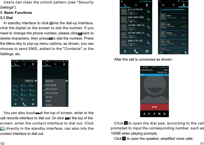 10 11Users can clear the unlock pattern (see &quot;Security Settings&quot;).3  Basic Functions                      3.1 DialIn standby interface to click    into the dial-up interface, click the digital on the screen to dial the number. If you need to change the phone number, please click    back to delete characters, then press    to dial the number. Press the Menu key to pop-up menu options, as shown, you can choose to send SMS, added to the &quot;Contacts&quot; or the Settings, etc.You can also touch    at the top of screen, enter to the call records interface to dial out. Or click    at the top of the screen, enter the contact interface to dial out. Click    . directly in the standby interface, can also into the contact interface to dial out.....After the call is connected as shown:Click      to open the dial pad, according to the call prompted to input the corresponding number, such as 10086 when playing prompts.Click     to open the speaker, amplified voice calls.