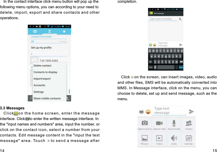 14 15In the contact interface click menu button will pop up the following menu options, you can according to your need to delete, import, export and share contacts and other operations.3.3 MessagesClick    o n  th e  h o me  screen, enter the message interface. Click    to enter the written message interface. In the &quot;input names and numbers&quot; area, input the number, or click on the contact icon, select a number from your contacts. Edit message content in the &quot;input the text me s sa g e&quot;  a rea .  Tou ch      t o s end a message after completion.Click    on the screen, can insert images, video, audio and other files, SMS will be automatically converted into MMS. In Message interface, click on the menu, you can choose to delete, set up and send message, such as the menu.