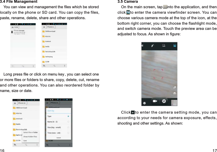 16 173.4 File ManagementYou can view and management the files which be stored locally on the phone or SD card. You can copy the files, paste, rename, delete, share and other operations.Long press file or click on menu key , you can select one or more files or folders to share, copy, delete, cut, rename and other operations. You can also reordered folder by name, size or date.3.5 CameraOn the main screen, tap    into the application, and then click    to enter the camera viewfinder screen. You can choose various camera mode at the top of the icon, at the bottom right corner, you can choose the flashlight mode, and switch camera mode. Touch the preview area can be adjusted to focus. As shown in figure:Clic k    to  enter the camera setting mode, you can according to your needs for camera exposure, effects, shooting and other settings. As shown: