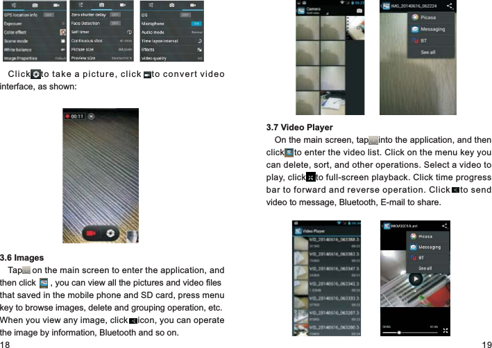 18 19Cli c k     to  ta ke  a  pi ct ur e,  cl i ck     to  co nv er t  vi de o interface, as shown:3.6 ImagesTap    on the main screen to enter the application, and then click      , you can view all the pictures and video files that saved in the mobile phone and SD card, press menu key to browse images, delete and grouping operation, etc. When you view any image, click    icon, you can operate the image by information, Bluetooth and so on.3.7 Video PlayerOn the main screen, tap    into the application, and then click    to enter the video list. Click on the menu key you can delete, sort, and other operations. Select a video to play, click    to full-screen playback. Click time progress bar to forward and reverse operation. Click    to send video to message, Bluetooth, E-mail to share.