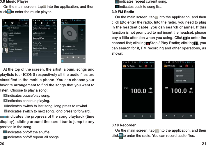 20 213.8 Music PlayerOn the main screen, tap    into the application, and then click    to enter the music player.At the top of the screen, the artist, album, songs and playlists four ICONS respectively all the audio files are classified in the mobile phone. You can choose your favorite arrangement to find the songs that you want to listen. Choose to play a song:    indicates pause/play song.    indicates continue playing.    indicates switch to last song, long press to rewind.    indicates switch to next song, long press to forward.    indicates the progress of the song playback (time display), sliding around the scroll bar to jump to any position in the song.    indicates on/off the shuffle.    indicates on/off repear all songs.    indicates repeat current song.    indicates back to song list.3.9 FM RadioOn the main screen, tap    into the application, and then click    to enter the radio. Into the radio, you need to plug in the headset cable, you can search channel. If this function is not prompted to not insert the headset, please pay a little attention when you using. Click    to enter the channel list; clicking    Stop / Play Radio; clicking    , you can search for it, FM recording and other operations, as shown:3.10 RecorderOn the main screen, tap    into the application, and then click    to enter the radio. You can record audio files.