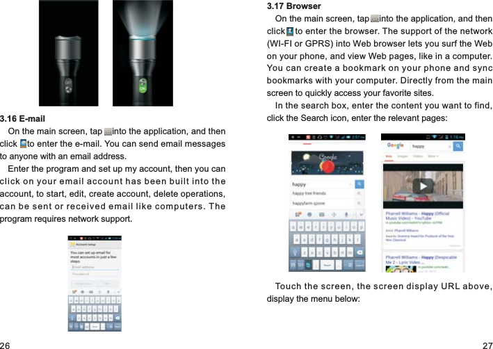 26 273.16 E-mailOn the main screen, tap    into the application, and then click    to enter the e-mail. You can send email messages to anyone with an email address.Enter the program and set up my account, then you can click on your email account has been built into the account, to start, edit, create account, delete operations, can be sent or received email like computers. The program requires network support.3.17 BrowserOn the main screen, tap    into the application, and then click    to enter the browser. The support of the network (WI-FI or GPRS) into Web browser lets you surf the Web on your phone, and view Web pages, like in a computer. You can create a bookmark on your phone and sync bookmarks with your computer. Directly from the main screen to quickly access your favorite sites.In the search box, enter the content you want to find, click the Search icon, enter the relevant pages:Touch the screen, the screen display URL above, display the menu below: