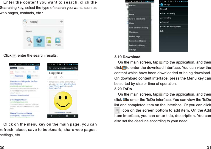 30 31Enter the content you want to search, click the Searching key, select the type of search you want, such as web pages, contacts, etc.:Click    , enter the search results:Click on the menu key on the main page, you can refresh, close, save to bookmark, share web pages, settings, etc.3.19 DownloadOn the main screen, tap    into the application, and then click    to enter the download interface. You can view the content which have been downloaded or being download. On download content interface, press the Menu key can be sorted by size or time of operation.3.20 ToDoOn the main screen, tap    into the application, and then click    to enter the ToDo interface. You can view the ToDo list and completed item on the interface. Or you can click    ... icon on the screen bottom to add item. On the Add Item interface, you can enter title, description. You can also set the deadline according to your need....